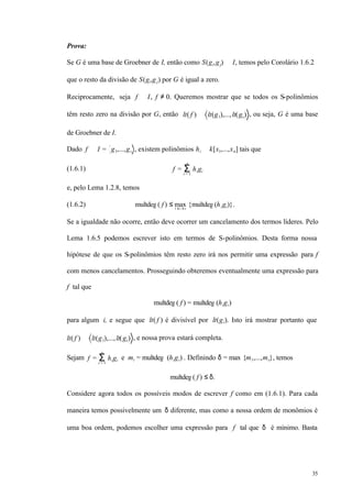 35
Prova:
Se G é uma base de Groebner de I, então como S(gi,gj) ∈ I, temos pelo Corolário 1.6.2
que o resto da divisão de S(gi,gj) por G é igual a zero.
Reciprocamente, seja f ∈ I, f ≠ 0. Queremos mostrar que se todos os S-polinômios
têm resto zero na divisão por G, então lt( f ) ∈ lt(g1),...,lt(gs) , ou seja, G é uma base
de Groebner de I.
Dado f ∈ I = g1,...,gs , existem polinômios hi ∈ k[x1,...,xn] tais que
(1.6.1) f = higiΣi = 1
s
e, pelo Lema 1.2.8, temos
(1.6.2) multdeg ( f ) ≤ max1 ≤ i ≤ s
{multdeg (higi)}.
Se a igualdade não ocorre, então deve ocorrer um cancelamento dos termos líderes. Pelo
Lema 1.6.5 podemos escrever isto em termos de S-polinômios. Desta forma nossa
hipótese de que os S-polinômios têm resto zero irá nos permitir uma expressão para f
com menos cancelamentos. Prosseguindo obteremos eventualmente uma expressão para
f tal que
multdeg( f ) = multdeg (higi)
para algum i, e segue que lt( f ) é divisível por lt(gi). Isto irá mostrar portanto que
lt( f ) ∈ lt(g1),...,lt(gs) , e nossa prova estará completa.
Sejam f = higiΣi = 1
s
e mi = multdeg (higi) . Definindo δ = max {m1,...,ms}, temos
multdeg( f ) ≤ δ.
Considere agora todos os possíveis modos de escrever f como em (1.6.1). Para cada
maneira temos possivelmente um δ diferente, mas como a nossa ordem de monômios é
uma boa ordem, podemos escolher uma expressão para f tal que δ é mínimo. Basta
 