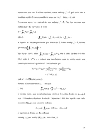 36
mostrar que para este δ mínimo escolhido, temos multdeg ( f ) = δ, pois então vale a
igualdade em (1.6.2) e em conseqüência temos que lt( f ) ∈ lt(g1,...,lt(gs) .
Provaremos agora, por contradição, que multdeg ( f ) = δ. Para isto supomos que
multdeg ( f ) < δ e escrevemos f como
f = higi +Σm(i) = δ
higiΣm(i) < δ
(1.6.3) = lt(hi)gi + (hi – lt(hi))giΣm(i) = δ
+Σm(i) = δ
higiΣm(i) < δ
.
A segunda e a terceira parcela tem grau menor que δ. Como multdeg( f ) < δ, decorre
que multdeg lt(hi)giΣm(i) = δ
< δ.
Seja lt(hi) = cixα(i)
; então lt(hi)giΣm(i) = δ
= cixα(i)
giΣm(i) = δ
tem a forma descrita no Lema
1.6.5, onde fi = xα(i)
gi , e portanto este cancelamento pode ser escrito como uma
combinação linear de S-polinômios. Temos também que
S(xα(j)
gj,xα(k)
gk) = xδ
xα( j)
lt(gj)
xα(j)
gj – xδ
xα(k)
lt(gk)
xα(k)
gk
= xδ – γ jkS(gj,gk),
onde xγ jk = LCM(lm(gj),lm(gk)).
Portanto existem constantes cjk ∈ k tais que
(1.6.4) lt(hiΣm(i) = δ
)gi = cjkxδ – γ jkS(gj,gk)Σj,k
.
O próximo passo é usar nossa hipótese que o resto de S(gj,gk) na divisão por g1,...,gs é
zero. Utilizando o algoritmo da divisão (Algoritmo 1.3.8), isto significa que cada
polinômio S(gj,gk) pode ser escrito na forma
S(gj,gk) = aijkgiΣi = 1
s
, onde aijk ∈ k[x1,..,xn].
O algoritmo da divisão nos diz ainda que
multdeg (aijkgi) ≤ multdeg (S(gj,gk)), para todo i, j, k.
 