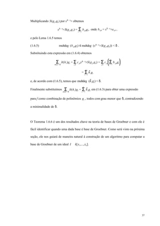 37
Multiplicando S(gj,gk) por xδ – γ jk obtemos
xδ – γ jk S(gj,gk) = bijkgiΣi = 1
s
, onde bijk = xδ – γ jkaijk ,
e pelo Lema 1.6.5 temos
(1.6.5) multdeg (bijkgi) ≤ multdeg (xδ – γ jk S(gj,gk)) < δ .
Substituindo esta expressão em (1.6.4) obtemos
lt(hi)giΣm(i) = δ
= cjkxδ – γ jkS(gj,gk) = cjk bijkgiΣi = 1
s
Σj,k
Σj,k
= higiΣi = 1
s
e, de acordo com (1.6.5), temos que multdeg (hi gi) < δ.
Finalmente substituímos lt(hi)gi =Σm(i) = δ
higiΣi = 1
s
em (1.6.3) para obter uma expressão
para f como combinação de polinômios gi , todos com grau menor que δ, contradizendo
a minimalidade de δ.
O Teorema 1.6.6 é um dos resultados chave na teoria de bases de Groebner e com ele é
fácil identificar quando uma dada base é base de Groebner. Como será visto na próxima
seção, ele nos guiará de maneira natural à construção de um algoritmo para computar a
base de Groebner de um ideal I ⊂ k[x1,...,xn].
 