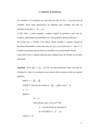 38
1.7 Algoritmo de Buchberger
No Corolário 1.5.6 mostramos que todo ideal não nulo em k[x1,...,xn] possui base de
Groebner. Nesta seção apresentamos um algoritmo para computar uma base de
Groebner de um ideal I ⊂ k[x1,...,xn].
A idéia chave é tentar expandir o conjunto original de geradores a uma base de
Groebner, adicionando mais polinômios em I. Que geradores devemos adicionar?
De acordo com o Teorema 1.6.6, parece natural estender o conjunto original de
geradores adicionando os restos não nulos de S( fi , fj) na divisão por F, onde F é o
conjunto de geradores (possivelmente já estendido) em um determinado instante.
Temos desta forma o seguinte algoritmo para computar bases de Groebner de um ideal
polinomial.
Algoritmo 1.7.1. Seja I = f1,..., fs ≠ {0} um ideal polinomial. Então uma base de
Groebner de I pode ser construída em um número finito de passos através do seguinte
algoritmo.
INPUT: F = : f1,..., fs
OUTPUT: Uma base de Groebner G = g1,...,gt de I com F ⊆ G.
G : = F
REPEAT
G' : = G
Para cada par {p,q}, p ≠ q, em G' DO
S : = resto da divisão de S(p,q) por G’
IF S ≠ 0 THEN G = : G ∪ {S}
UNTIL G = G'
 