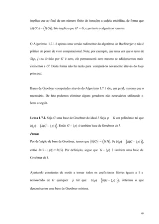 40
implica que ao final de um número finito de iterações a cadeia estabiliza, de forma que
lt(G′) = lt(G) . Isto implica que G′ = G, e portanto o algoritmo termina.
O Algoritmo 1.7.1 é apenas uma versão rudimentar do algoritmo de Buchberger e não é
prático do ponto de visto computacional. Note, por exemplo, que uma vez que o resto de
S(p, q) na divisão por G' é zero, ele permanecerá zero mesmo se adicionarmos mais
elementos a G'. Desta forma não há razão para computá-lo novamente através do loop
principal.
Bases de Groebner computadas através do Algoritmo 1.7.1 são, em geral, maiores que o
necessário. De fato podemos eliminar alguns geradores não necessários utilizando o
lema a seguir.
Lema 1.7.2. Seja G uma base de Groebner do ideal I. Seja p ∈ G um polinômio tal que
lt( p) ∈ lt(G – { p}) . Então G – {p} é também base de Groebner de I.
Prova:
Por definição de base de Groebner, temos que lt(G) = lt(I) . Se lt( p) ∈ lt(G – { p}) ,
então lt(G – {p}) = lt(G). Por definição, segue que G – {p} é também uma base de
Groebner de I.
Ajustando constantes de modo a tornar todos os coeficientes líderes iguais a 1 e
removendo de G qualquer p tal que lt( p) ∈ lt(G – { p} ) , obtemos o que
denominamos uma base de Groebner mínima.
 