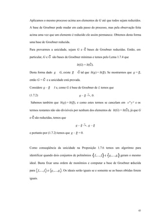 43
Aplicamos o mesmo processo acima aos elementos de G até que todos sejam reduzidos.
A base de Groebner pode mudar em cada passo do processo, mas pela observação feita
acima uma vez que um elemento é reduzido ele assim permanece. Obtemos desta forma
uma base de Groebner reduzida.
Para provarmos a unicidade, sejam G e G bases de Groebner reduzidas. Então, em
particular, G e G são bases de Groebner mínimas e temos pelo Lema 1.7.4 que
lt(G) = lt(G).
Desta forma dado g ∈ G, existe g ∈ G tal que lt(g) = lt(g). Se mostrarmos que g = g,
então G = G e a unicidade está provada.
Considere g – g ∈ I e, como G é base de Groebner de I, temos que
(1.7.2) g – g →+
G
0.
Sabemos também que lt(g) = lt(g), e como estes termos se cancelam em x α
y q
e os
termos restantes não são divisíveis por nenhum dos elementos de lt(G) = lt(G), já que G
e G são reduzidas, temos que
g – g →+
G
g – g
e portanto por (1.7.2) temos que g – g = 0.
Como conseqüência da unicidade na Proposição 1.7.6 temos um algoritmo para
identificar quando dois conjuntos de polinômios f1,..., fs e g1,...,gt geram o mesmo
ideal. Basta fixar uma ordem de monômios e computar a base de Groebner reduzida
para f1,..., fs e g1,...,gt . Os ideais serão iguais se e somente se as bases obtidas forem
iguais.
 
