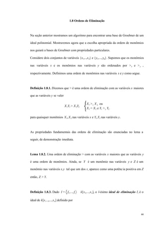 44
1.8 Ordens de Eliminação
Na seção anterior mostramos um algoritmo para encontrar uma base de Groebner de um
ideal polinomial. Mostraremos agora que a escolha apropriada da ordem de monômios
nos guiará a bases de Groebner com propriedades particulares.
Considere dois conjuntos de variáveis {x1,..,xn} e {y1,...,ym}. Supomos que os monômios
nas variáveis x e os monômios nas variáveis y são ordenados por >x e >y ,
respectivamente. Definimos uma ordem de monômios nas variáveis x e y como segue.
Definição 1.8.1. Dizemos que > é uma ordem de eliminação com as variáveis x maiores
que as variáveis y se valer
X1Y1 > X2Y2 ⇔
X1 >x X2 ou
X1 = X2 e Y1 >y Y2
para quaisquer monômios X1,X2 nas variáveis x e Y1,Y2 nas variáveis y.
As propriedades fundamentais das ordens de eliminação são enunciadas no lema a
seguir, de demonstração imediata.
Lema 1.8.2. Uma ordem de eliminação > com as variáveis x maiores que as variáveis y
é uma ordem de monômios. Ainda, se Y é um monômio nas variáveis y e Z é um
monômio nas variáveis x,y tal que um dos xi aparece como uma potência positiva em Z
então, Z > Y.
Definição 1.8.3. Dado I = f1,..., fs ⊂ k[x1,...,xn], o l-ésimo ideal de eliminação Il é o
ideal de k[xl + 1,...,xn] definido por
 