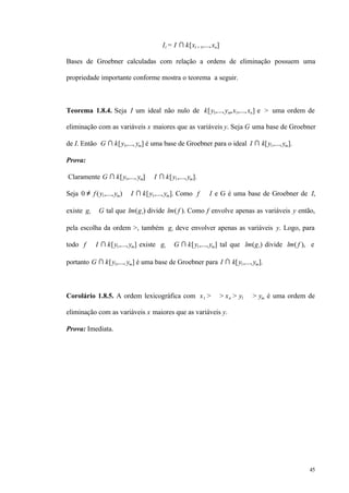 45
Il = I ∩ k[xl + 1,...,xn]
Bases de Groebner calculadas com relação a ordens de eliminação possuem uma
propriedade importante conforme mostra o teorema a seguir.
Teorema 1.8.4. Seja I um ideal não nulo de k[y1,...,ym,x1,...,xn] e > uma ordem de
eliminação com as variáveis x maiores que as variáveis y. Seja G uma base de Groebner
de I. Então G ∩ k[y1,..., ym] é uma base de Groebner para o ideal I ∩ k[y1,...,ym].
Prova:
Claramente G ∩ k[y1,..., ym] ⊂ I ∩ k[y1,...,ym].
Seja 0 ≠ f (y1,...,ym) ∈ I ∩ k[y1,...,ym]. Como f ∈ I e G é uma base de Groebner de I,
existe gi ∈ G tal que lm(gi) divide lm( f ). Como f envolve apenas as variáveis y então,
pela escolha da ordem >, também gi deve envolver apenas as variáveis y. Logo, para
todo f ∈ I ∩ k[y1,...,ym] existe gi ∈ G ∩ k[y1,...,ym] tal que lm(gi) divide lm( f ), e
portanto G ∩ k[y1,..., ym] é uma base de Groebner para I ∩ k[y1,...,ym].
Corolário 1.8.5. A ordem lexicográfica com x1 > ⋅⋅⋅ > xn > y1 ⋅⋅⋅ > ym é uma ordem de
eliminação com as variáveis x maiores que as variáveis y.
Prova: Imediata.
 