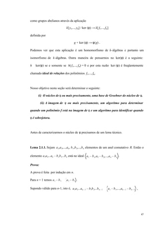 47
como grupos abelianos através da aplicação
k[y1,..., ym] / ker (φ) → k[ f1,..., fm]
definida por
g + ker (φ) → φ(g) .
Podemos ver que esta aplicação é um homomorfismo de k-álgebras e portanto um
isomorfismo de k-álgebras. Outra maneira de pensarmos no ker(φ) é a seguinte:
h ∈ ker(φ) se e somente se h( f1,..., fm) = 0 e por esta razão ker (φ) é freqüentemente
chamado ideal de relações dos polinômios f1,..., fm.
Nosso objetivo nesta seção será determinar o seguinte:
(i) O núcleo de φ ou mais precisamente, uma base de Groebner do núcleo de φ.
(ii) A imagem de φ ou mais precisamente, um algoritmo para determinar
quando um polinômio f está na imagem de φ e um algoritmo para identificar quando
φ é sobrejetora.
Antes de caracterizarmos o núcleo de φ precisamos de um lema técnico.
Lema 2.1.1. Sejam a1,a2,...,an, b1,b2,...,bn elementos de um anel comutativo R. Então o
elemento a1a2...an – b1b2...bn está no ideal a1 – b1,a2 – b2,...,an – bn
.
Prova:
A prova é feita por indução em n.
Para n = 1 temos a1 – b1 ∈ a1 – b1 .
Supondo válido para n-1, isto é, a1a2...an – 1 – b1b2...bn – 1 ∈ a1 – b1,...,an – 1 – bn – 1 ,
 