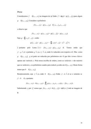 50
Prova:
Consideremos f ∈ k[x1,...,xn] na imagem de φ. Então f = φ(g) = g( f1,..., fm) para algum
g ∈ k[y1,...,ym]. Considere o polinômio
f (x1,...,xn) – g(y1,..., ym) ∈k[ y1,..., ym,x1,...,xn]
e observe que
f (x1,...,xn) – g(y1,..., ym) = g( f1,..., fm) – g(y1,...,ym).
Seja g = cνΣν
y1
ν1...ym
νm ; então
g( f1,..., fm) – g(y1,...,ym) = – cνΣν
(y1
ν1...ym
νm – f1
ν1
... fm
νm
)
e portanto pelo Lema 2.1.1 f (x1,...,xn) – g(y1,...,ym) ∈ K. Temos então que
f – g →+
G
0 e portanto g →+
G
h, e f →+
G
h, onde h é reduzido com respeito a G. Mas como
g ∈ k[y1,...ym], g só pode ser reduzido por polinômios em G que têm termos líderes
apenas nas variáveis y. Pela nossa escolha de ordem, como as variáveis x são maiores
que as variáveis y, os polinômios usados para reduzir g estão em k[y1,...ym]. Desta forma
temos que h ∈ k[y1,...ym].
Reciprocamente, seja f →+
G
h, onde h ∈ k[y1,...ym]. Então f – h →+
G
0 se e somente se
f – h ∈ K, e portanto
f (x1,...,xn) – h(y1,...,ym) = gi(y1,..., ym,x1,...,xn)(yi – fi (x1,...,xn)) .Σi = 1
m
Substituindo yi por fi vemos que f (x1,...,xn) = h( f1,..., fm) = φ(h), e f está na imagem de
φ.
 