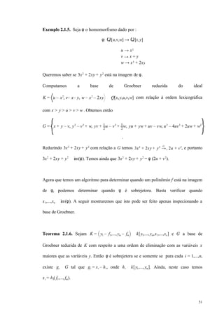 51
Exemplo 2.1.5. Seja φ o homomorfismo dado por :
φ: Q[u,v,w] → Q[x,y]
u → x2
v → x + y
w → x2 + 2xy
Queremos saber se 3x2
+ 2xy + y2
está na imagem de φ.
Computamos a base de Groebner reduzida do ideal
K = u – x2
, v– x– y, w – x2
– 2xy ⊂ Q[x,y,u,v,w] com relação à ordem lexicográfica
com x > y > u > v > w . Obtemos então
G = x + y – v, y2
– v2
+ w, yv + 1
2
u – v2
+ 1
2
w, yu + yw + uv – vw, u2
– 4uv2
+ 2uw + w2
.
Reduzindo 3x2
+ 2xy + y2
com relação a G temos 3x2
+ 2xy + y2
→+
G
2u + v2
, e portanto
3x2
+ 2xy + y2
∈ im(φ). Temos ainda que 3x2
+ 2xy + y2
= φ (2u + v2
).
Agora que temos um algoritmo para determinar quando um polinômio f está na imagem
de φ, podemos determinar quando φ é sobrejetora. Basta verificar quando
x1,...,xn ∈ im(φ). A seguir mostraremos que isto pode ser feito apenas inspecionando a
base de Groebner.
Teorema 2.1.6. Sejam K = y1 – f1,...,ym – fm ⊆ k[y1,...,ym,x1,...,xn] e G a base de
Groebner reduzida de K com respeito a uma ordem de eliminação com as variáveis x
maiores que as variáveis y. Então φ é sobrejetora se e somente se para cada i = 1,...,n,
existe gi ∈ G tal que gi = xi – hi, onde hi ∈ k[y1,...,ym]. Ainda, neste caso temos
xi = hi( f1,..., fm).
 