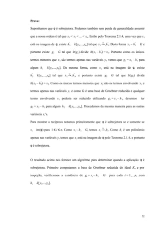 52
Prova:
Suponhamos que φ é sobrejetora. Podemos também sem perda de generalidade assumir
que a nossa ordem é tal que x1 < x2 < ... < xn. Então pelo Teorema 2.1.4, uma vez que x1
está na imagem de φ, existe h1
′
∈ k[y1,...,ym] tal que x1 →+
G
h1
′
. Desta forma x1 – h1
′
∈ K e
portanto existe g1 ∈ G tal que lt(g1) divide lt(x1 – h1
′
) = x1. Portanto como os únicos
termos menores que x1 são termos apenas nas variáveis y, vemos que g1 = x1 – h1 para
algum h1 ∈ k[y1,...,ym]. Da mesma forma, como x2 está na imagem de φ, existe
h2
′
∈ k[y1,...,ym] tal que x2 →+
G
h2
′
, e portanto existe g2 ∈ G tal que lt(g2) divide
lt(x2 – h2
′
) = x2. Como os únicos termos menores que x2 são os termos envolvendo x1 e
termos apenas nas variáveis y, e como G é uma base de Groebner reduzida e qualquer
termo envolvendo x1 poderia ser reduzido utilizando g1 = x1 – h1, devemos ter
g2 = x2 – h2 para algum h2 ∈ k[y1,...,ym]. Procedemos da mesma maneira para as outras
variáveis xi’s.
Para mostrar a recíproca notamos primeiramente que φ é sobrejetora se e somente se
xi ∈ im(φ) para 1 ≤ i ≤ n. Como xi – hi ∈ G, temos xi →+
G
hi. Como hi é um polinômio
apenas nas variáveis y, temos que xi está na imagem de φ pelo Teorema 2.1.4, e portanto
φ é sobrejetora.
O resultado acima nos fornece um algoritmo para determinar quando a aplicação φ é
sobrejetora. Primeiro computamos a base de Groebner reduzida do ideal K, e por
inspeção, verificamos a existência de gi = xi – hi ∈ G para cada i = 1,...,n, com
hi ∈ k[y1,...,ym].
 