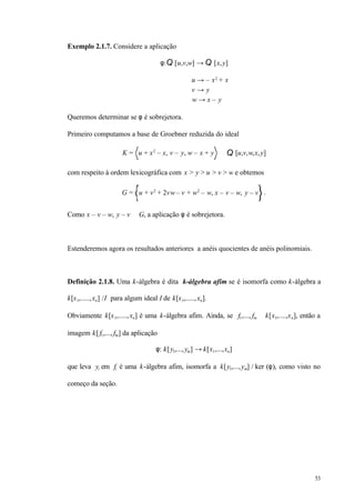 53
Exemplo 2.1.7. Considere a aplicação
φ:Q [u,v,w] → Q [x,y]
u → – x2
+ x
v → y
w → x – y
Queremos determinar se φ é sobrejetora.
Primeiro computamos a base de Groebner reduzida do ideal
K = u + x2
– x, v – y, w – x + y ⊆ Q [u,v,w,x,y]
com respeito à ordem lexicográfica com x > y > u > v > w e obtemos
G = u + v2
+ 2vw– v + w2
– w, x – v – w, y – v .
Como x – v – w, y – v ∈ G, a aplicação φ é sobrejetora.
Estenderemos agora os resultados anteriores a anéis quocientes de anéis polinomiais.
Definição 2.1.8. Uma k-álgebra é dita k-álgebra afim se é isomorfa como k-álgebra a
k[x1,.....,xn] /I para algum ideal I de k[x1,.....,xn].
Obviamente k[x1,.....,xn] é uma k-álgebra afim. Ainda, se f1,..., fm ∈ k[x1,....,xn], então a
imagem k[ f1,..., fm] da aplicação
φ: k[y1,...,ym] → k[x1,...,xn]
que leva yi em fi é uma k-álgebra afim, isomorfa a k[y1,...,ym] / ker (φ), como visto no
começo da seção.
 