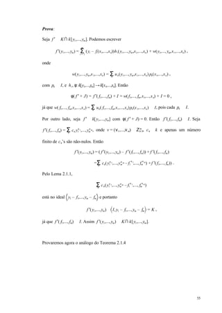 55
Prova:
Seja f ′ ∈ K∩ k[y1,...,ym]. Podemos escrever
f ′(y1,...,ym) = (yi – fi (x1,...,xn))hi(y1,...,ym,x1,...,xn) + w(y1,..., ym,x1,...,xn)Σi = 1
m
,
onde
w(y1,...,ym,x1,...,xn) = uν(y1,...,ym,x1,...,xn) pν(x1,...,xn)Σν
,
com pν ∈ I, e hi, φ: k[y1,...,ym] →k[x1,...,xn]. Então
φ( f ′ + J) = f ′( f1,..., fm) + I = w( f1,..., fm,x1,...,xn) + I = 0 ,
já que w( f1,..., fm,x1,...,xn) = uν( f1,..., fm,x1,...,xn)pν(x1,...,xn) ∈ IΣν
, pois cada pν ∈ I.
Por outro lado, seja f ′ ∈ k[y1,...,ym] com φ( f ′ + J) = 0. Então f ′( f1,..., fm) ∈ I. Seja
f ′( f1,..., fm) = cν y1
ν1,...,ym
νm
Σν
, onde v = (ν1,...,νm) ∈ Z≥ 0
m
, cν ∈ k e apenas um número
finito de cν’s são não-nulos. Então
f ′(y1,...,ym) = ( f ′(y1,...,ym) – f ′( f1,..., fm)) + f ′( f1,..., fm)
= cν(y1
ν1,...,ym
ν m – f1
ν1
,..., fm
νm
) +f ′( f1,..., fm))Σν
.
Pelo Lema 2.1.1,
cν(y1
ν1,...,ym
νm – f1
ν1
,..., fm
νm
)Σν
está no ideal y1 – f1,...,ym – fm e portanto
f ′(y1,...,ym) ∈ I,y1 – f1,...,ym – fm = K ,
já que f ′( f1,..., fm) ∈ I. Assim f ′(y1,...,ym) ∈ K∩ k[y1,...,ym].
Provaremos agora o análogo do Teorema 2.1.4
 