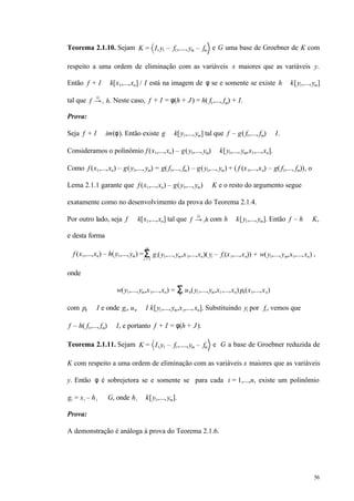 56
Teorema 2.1.10. Sejam K = I,y1 – f1,....,ym – fm e G uma base de Groebner de K com
respeito a uma ordem de eliminação com as variáveis x maiores que as variáveis y.
Então f + I ∈ k[x1,...,xn] / I está na imagem de φ se e somente se existe h ∈ k[y1,...,ym]
tal que f →+
G
h. Neste caso, f + I = φ(h + J) = h( f1,..., fm) + I.
Prova:
Seja f + I ∈ im(φ). Então existe g ∈ k[y1,...,ym] tal que f – g( f1,..., fm) ∈ I.
Consideramos o polinômio f (x1,...,xn) – g(y1,..., ym) ∈ k[y1,..., ym,x1,...,xn].
Como f (x1,...,xn) – g(y1,..., ym) = g( f1,..., fm) – g(y1,..., ym) + ( f (x1,...,xn) – g( f1,..., fm)), o
Lema 2.1.1 garante que f (x1,...,xn) – g(y1,...,ym) ∈ K e o resto do argumento segue
exatamente como no desenvolvimento da prova do Teorema 2.1.4.
Por outro lado, seja f ∈ k[x1,...,xn] tal que f →+
G
h com h ∈ k[y1,...,ym]. Então f – h ∈ K,
e desta forma
f (x1,...,xn) – h(y1,...,ym) = gi(y1,...,ym,x1,...,xn)( yi – fi (x1,...,xn)) + w(y1,...,ym,x1,...,xn)Σi = 1
m
,
onde
w(y1,...,ym,x1,...,xn) = uν(y1,...,ym,x1,...,xn) pν(x1,...,xn)Σν
com pν ∈ I e onde gi, uν ∈ I k[y1,...,ym,x1,...,xn]. Substituindo yi por fi , vemos que
f – h( f1,..., fm) ∈ I, e portanto f + I = φ(h + J).
Teorema 2.1.11. Sejam K = I,y1 – f1,....,ym – fm e G a base de Groebner reduzida de
K com respeito a uma ordem de eliminação com as variáveis x maiores que as variáveis
y. Então φ é sobrejetora se e somente se para cada i = 1,...,n, existe um polinômio
gi = xi – hi ∈ G, onde hi ∈ k[y1,...,ym].
Prova:
A demonstração é análoga à prova do Teorema 2.1.6.
 