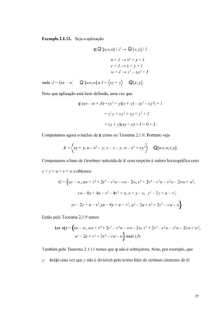 57
Exemplo 2.1.12. Seja a aplicação
φ:Q [u,v,w] / J → Q [x,y] / I
u + J → x2
+ y + I
v + J → x + y + I
w + J → x3
– xy2
+ I
onde J = uv – w ⊂ Q [u,v,w] e I = xy + y ⊂ Q[x,y].
Note que aplicação está bem definida, uma vez que
φ (uv – w + J) = (x2
+ y)(x + y) – (x3
– xy2
) + I
= x2
y + xy2
+ xy + y2
+ I
= (x + y)(xy + y) + I = 0 + I .
Computamos agora o núcleo de φ como no Teorema 2.1.9. Portanto seja
K = xy + y, u – x2
– y, v – x – y, w – x3
+ xy2
⊂ Q[u,v,w,x,y].
Computamos a base de Groebner reduzida de K com respeito à ordem lexicográfica com
x > y > u > v > w e obtemos
G = uv – w, uw + v4
+ 2v3
– v2
w – vw– 2w, v5
+ 2v4
– v3
w – v2
w – 2vw+ w2
,
yw – 8y + 4u – v3
– 4v2
+ w, x + y – v, y2
– 3y + u – v2
,
yv – 2y + u – v2
,yu – 4y + u – v2
, u2
– 2u + v3
+ 2v2
– vw– w .
Então pelo Teorema 2.1.9 temos
ker (φ) = uv – w, uw + v4
+ 2v3
– v2
w – vw– 2w, v5
+ 2v4
– v3
w – v2
w – 2vw+ w2
,
u2
– 2u + v3
+ 2v2
– vw– w mod (J)
Também pelo Teorema 2.1.11 temos que φ não é sobrejetora. Note, por exemplo, que
y ∉ im(φ) uma vez que y não é divisível pelo termo líder de nenhum elemento de G.
 