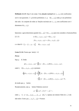 58
Definição 2.1.13. Seja k um corpo. Uma função racional em t1,...,tm com coeficientes
em k é um quociente f / g de dois polinômios f , g ∈ k[t1,...,tm], onde g é um polinômio
não nulo. Ao conjunto de todas as funções racionais em t1,...,tm com coeficientes em k
denotamos k(t1,...,tm).
Queremos agora determinar quando k( f1,..., fm) = k(x1,...,xn); para isto considere o homomorfismo
(2.1.3) γ: k[x1,...,xn,y1,...,ym] → k[x1,...,xn]
f (x1,...,xn,y1,...,ym) → f (x1,...,xn, f1,..., fm)
e o ideal K = y1 – f1,..., ym – fm ⊂ k[x1,...,xn,y1,...,ym].
Lema 2.1.14. Temos que ker(γ) = K.
Prova:
Seja g ∈ K. Então
g(x1,...,xn,y1,..., ym) = (Σi = 1
m
yi – fi(x1,...,xn))hi(x1,...,xn,y1,...,ym) ,
onde hi ∈ k[x1,...,xn,y1,...,ym], e portanto
γ g(x1,...,xn,y1,...,ym = γ (Σi = 1
m
yi – fi(x1,...,xn))hi(x1,...,xn,y1,..., ym)
= (Σi = 1
m
fi – fi(x1,...,xn))hi(x1,...,xn,y1,..., ym) = 0 ,
de modo que g ∈ ker(γ).
Reciprocamente, seja g ∈ ker(γ). Podemos escrever
g = cνΣν
x1
ν1...xn
νny1
ν n + 1...ym
νn + m ,
onde cν ∈ k, ν = (ν1,...,νn,νn +1,...,νn + m) ∈ Z ≥ 0
n + m
, e apenas um número finito de cν’s são
não-nulos. Como g(x1,...,xn, f 1,..., fm) = 0 temos
 