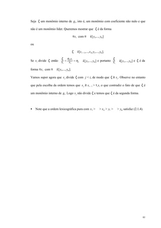 61
Seja ζ um monômio interno de gi, isto é, um monômio com coeficiente não nulo e que
não é um monômio líder. Queremos mostrar que ζ é da forma
πxi com π ∈ k[y1,..., ym]
ou
ζ ∈ k[xi + 1,...,xn,y1,...,ym].
Se xi divide ζ então
ζ
xi
<
ηixi
xi
= ηi ∈ k[y1,..., ym] e portanto
ζ
xi
∈ k[y1,...,ym] e ζ é da
forma πxi com π ∈ k[y1,..., ym].
Vamos supor agora que xj divide ζ com j < i, de modo que ζ ≥ xj. Observe no entanto
que pela escolha da ordem temos que xj ≥ xi – 1 > τixi o que contradiz o fato de que ζ é
um monômio interno de gi. Logo xj não divide ζ e temos que ζ é da segunda forma.
• Note que a ordem lexicográfica pura com x1 > ⋅⋅⋅ > xn > y1 > ⋅⋅⋅ > ym satisfaz (2.1.4).
 