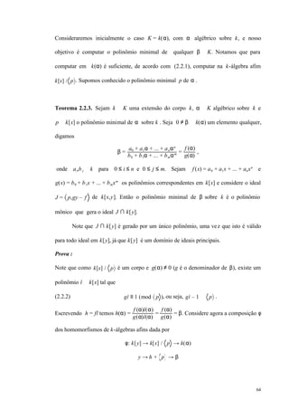 64
Consideraremos inicialmente o caso K = k(α), com α algébrico sobre k, e nosso
objetivo é computar o polinômio minimal de qualquer β ∈ K. Notamos que para
computar em k(α) é suficiente, de acordo com (2.2.1), computar na k-álgebra afim
k[x] / p . Supomos conhecido o polinômio minimal p de α .
Teorema 2.2.3. Sejam k ⊆ K uma extensão do corpo k, α ∈ K algébrico sobre k e
p ∈ k[x] o polinômio minimal de α sobre k . Seja 0 ≠ β ∈ k(α) um elemento qualquer,
digamos
β =
a0 + a1α + ... + anαn
b0 + b1α + ... + bmαm =
f (α)
g(α)
,
onde ai,b j ∈ k para 0 ≤ i ≤ n e 0 ≤ j ≤ m. Sejam f (x) = a0 + a1x + ... + anxn
e
g(x) = b0 + b1x + ... + bmxm
os polinômios correspondentes em k[x] e considere o ideal
J = p,gy – f de k[x,y]. Então o polinômio minimal de β sobre k é o polinômio
mônico que gera o ideal J ∩ k[y].
Note que J ∩ k[y] é gerado por um único polinômio, uma vez que isto é válido
para todo ideal em k[y], já que k[y] é um domínio de ideais principais.
Prova :
Note que como k[x] / p é um corpo e g(α) ≠ 0 (g é o denominador de β), existe um
polinômio l ∈ k[x] tal que
(2.2.2) gl ≡ 1 (mod p ), ou seja, gl – 1 ∈ p .
Escrevendo h = fl temos h(α) =
f (α)l(α)
g(α)l(α)
=
f (α)
g(α)
= β. Considere agora a composição φ
dos homomorfismos de k-álgebras afins dada por
φ: k[y] → k[x] / p → k(α)
y → h + p → β
 