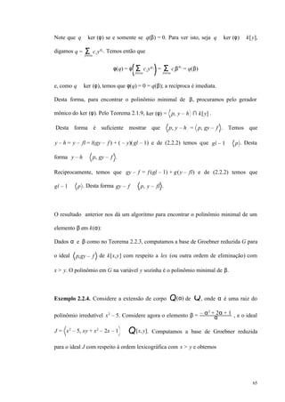 65
Note que q ∈ ker (φ) se e somente se q(β) = 0. Para ver isto, seja q ∈ ker (φ) ⊆ k[y],
digamos q = ci yσi
Σfinita
. Temos então que
φ(q) = φ ci yσ i
Σfinita
= ciβσ i
Σfinita
= q(β)
e, como q ∈ ker (φ), temos que φ(q) = 0 = q(β); a recíproca é imediata.
Desta forma, para encontrar o polinômio minimal de β, procuramos pelo gerador
mônico do ker (φ). Pelo Teorema 2.1.9, ker (φ) = p, y – h ∩ k[y] .
Desta forma é suficiente mostrar que p, y – h = p, gy – f . Temos que
y – h = y – fl = l(gy – f ) + ( – y)(gl – 1) e de (2.2.2) temos que gl – 1 ∈ p . Desta
forma y – h ∈ p, gy – f .
Reciprocamente, temos que gy – f = f (gl – 1) + g(y – fl) e de (2.2.2) temos que
gl – 1 ∈ p . Desta forma gy – f ∈ p, y – fl .
O resultado anterior nos dá um algoritmo para encontrar o polinômio minimal de um
elemento β em k(α):
Dados α e β como no Teorema 2.2.3, computamos a base de Groebner reduzida G para
o ideal p,gy – f de k[x,y] com respeito a lex (ou outra ordem de eliminação) com
x > y. O polinômio em G na variável y sozinha é o polinômio minimal de β.
Exemplo 2.2.4. Considere a extensão de corpo Q(α) de Q, onde α é uma raiz do
polinômio irredutível x2
– 5. Considere agora o elemento β = – α2
+ 2α + 1
α , e o ideal
J = x2
– 5, xy + x2
– 2x – 1 ⊂ Q[x,y]. Computamos a base de Groebner reduzida
para o ideal J com respeito à ordem lexicográfica com x > y e obtemos
 