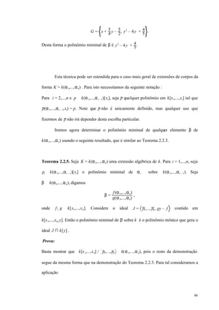 66
G = x + 5
4
y – 5
2
, y2
– 4y + 4
5
.
Desta forma o polinômio minimal de β é y2
– 4y + 4
5
.
Esta técnica pode ser estendida para o caso mais geral de extensões de corpos da
forma K = k(α1,...,αn) . Para isto necessitamos da seguinte notação :
Para i = 2,...,n e p ∈ k(α1,...,αi – 1)[xi], seja p qualquer polinômio em k[x1,...,xi] tal que
p(α1,...,αi – 1,xi) = p. Note que p não é unicamente definido, mas qualquer uso que
fizermos de p não irá depender desta escolha particular.
Iremos agora determinar o polinômio minimal de qualquer elemento β de
k(α1,...,αn) usando o seguinte resultado, que é similar ao Teorema 2.2.3.
Teorema 2.2.5. Seja K = k(α1,...,αn) uma extensão algébrica de k. Para i = 1,...,n, seja
pi ∈ k(α1,...,αi – 1)[xi] o polinômio minimal de αi sobre k(α1,...,αi – 1). Seja
β ∈ k(α1,...,αn), digamos
β =
f (α1,...,αn)
g(α1,...,αn)
,
onde f , g ∈ k[x1,...,xn]. Considere o ideal J = p1,..., pn, gy – f contido em
k[x1,...,xn,y]. Então o polinômio minimal de β sobre k é o polinômio mônico que gera o
ideal J ∩ k[y] .
Prova:
Basta mostrar que k[x1,...,xn] / p1,...,pn ≅ k(α1,...,αn), pois o resto da demonstração
segue da mesma forma que na demonstração do Teorema 2.2.3. Para tal consideramos a
aplicação
 