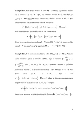 68
Exemplo 2.2.6. Considere a extensão de corpo Q ⊆ Q( 3, 5). O polinômio minimal
de 3 sobre Q é p1 = x1
2
– 3 ∈ Q[x1] e o polinômio minimal de 5 sobre Q( 3) é
p2 = x2
2
– 5 ∈ Q( 3) [x2]. Queremos determinar o polinômio minimal de 3 – 5. Para
isto computamos a base de Groebner reduzida para o ideal
J = p1, p2,y – (x1 – x2) = x1
2
–3, x2
2
– 5, y – x1 + x2) ⊆ Q[x1,x2,y]
com respeito à ordem lexicográfica com x1 > x2 > y e obtemos
G = x2 – 1
4
y3
– 9
2
y, x1 – 1
4
y3
+ 7
2
y, y4
– 16y2
+ 4 .
Desta forma o polinômio minimal de 3 – 5 sobre Q é y4
– 16y2
+ 4. Vemos também
que 3 – 5 tem grau 4 sobre Q, e portanto Q( 3 – 5) = Q( 3, 5).
Exemplo 2.2.7. O polinômio minimal de 34
sobre Q é p1 = x1
4
– 3 ∈ Q[x1]. As raízes
deste polinômio geram a extensão Q( 3
4
,i). Seja o elemento β =
34
+ i
34
, i.e.,
β =
f ( 34
,i)
g( 3
4
,i)
, onde f = x1 + x2, g = x1 ∈ k[x1,x2]. Queremos encontar o polinômio
minimal de β sobre Q. O polinômio minimal de i sobre Q( 3
4
) é p2 = x2
2
+ 1, desta
forma temos p1 = p1 e p2 = p2 . Seja o ideal
J = x1
4
– 3, x2
2
+ 1, x1y – (x1 + x2) ⊂ Q[x1,x2,y]. A base de Groebner reduzida de J com
respeito à ordem lexicográfica com x1 > x2 > y é dada por:
G = x2
2
+1, x1 – 3x2 y3
+ 9x2 y2
– 9x2 y + 3x2, y4
– 4y3
+ 6y2
– 4y + 2
3
.
Desta forma temos que o polinômio minimal de β sobre Q é y4
– 4y3
+ 6y2
– 4y + 2
3
.
 