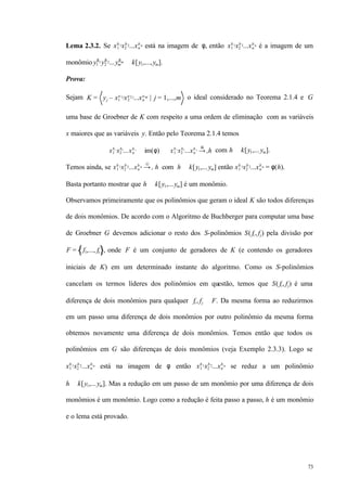 73
Lema 2.3.2. Se x1
b1x2
b2...xn
bn está na imagem de φ, então x1
b1x2
b2...xn
bn é a imagem de um
monômio y1
δ1y2
δ2...ym
δm ∈ k[y1,...,ym].
Prova:
Sejam K = yj – x1
a1j
x2
a2 j
...xn
anj
| j = 1,...,m o ideal considerado no Teorema 2.1.4 e G
uma base de Groebner de K com respeito a uma ordem de eliminação com as variáveis
x maiores que as variáveis y. Então pelo Teorema 2.1.4 temos
x1
b 1
x2
b2
...xn
b n
∈ im(φ) ⇔ x1
b 1
x2
b2
...xn
b n
→+
G
h com h ∈ k[y1,...ym].
Temos ainda, se x1
b 1x2
b 2...xn
b n →+
G
h com h ∈ k[y1,...ym] então x1
b1x2
b2...xn
bn = φ(h).
Basta portanto mostrar que h ∈ k[y1,...ym] é um monômio.
Observamos primeiramente que os polinômios que geram o ideal K são todos diferenças
de dois monômios. De acordo com o Algoritmo de Buchberger para computar uma base
de Groebner G devemos adicionar o resto dos S-polinômios S( fi , fj) pela divisão por
F = f1,..., fs , onde F é um conjunto de geradores de K (e contendo os geradores
iniciais de K) em um determinado instante do algoritmo. Como os S-polinômios
cancelam os termos líderes dos polinômios em questão, temos que S( fi , fj) é uma
diferença de dois monômios para qualquer fi , fj ∈ F. Da mesma forma ao reduzirmos
em um passo uma diferença de dois monômios por outro polinômio da mesma forma
obtemos novamente uma diferença de dois monômios. Temos então que todos os
polinômios em G são diferenças de dois monômios (veja Exemplo 2.3.3). Logo se
x1
b1x2
b2...xn
bn está na imagem de φ então x1
b1x2
b2...xn
bn se reduz a um polinômio
h ∈ k[y1,...ym]. Mas a redução em um passo de um monômio por uma diferença de dois
monômios é um monômio. Logo como a redução é feita passo a passo, h é um monômio
e o lema está provado.
 