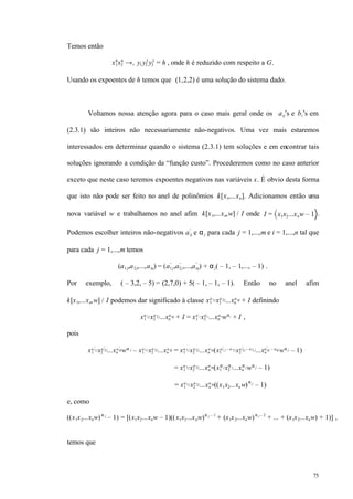 75
Temos então
x1
8
x2
6
→+ y1y2
2
y3
2
= h , onde h é reduzido com respeito a G.
Usando os expoentes de h temos que (1,2,2) é uma solução do sistema dado.
Voltamos nossa atenção agora para o caso mais geral onde os aij′s e bi′s em
(2.3.1) são inteiros não necessariamente não-negativos. Uma vez mais estaremos
interessados em determinar quando o sistema (2.3.1) tem soluções e em encontrar tais
soluções ignorando a condição da “função custo”. Procederemos como no caso anterior
exceto que neste caso teremos expoentes negativos nas variáveis x. É obvio desta forma
que isto não pode ser feito no anel de polinômios k[x1,...xn]. Adicionamos então uma
nova variável w e trabalhamos no anel afim k[x1,...xn,w] / I onde I = x1x2...xnw – 1 .
Podemos escolher inteiros não-negativos aij
′
e αj para cada j = 1,...,m e i = 1,...,n tal que
para cada j = 1,...,m temos
(a1 j,a2 j,...,anj) = (a1 j
′
,a2 j
′
,...,anj
′
) + αj( – 1, – 1,..., – 1) .
Por exemplo, ( – 3,2, – 5) = (2,7,0) + 5( – 1, – 1, – 1). Então no anel afim
k[x1,...xn,w] / I podemos dar significado à classe x1
a1jx2
a2j...xn
anj + I definindo
x1
a1jx2
a2j...xn
anj + I = x1
a1j
′
x2
a2 j
′
...xn
anj
′
wαj
+ I ,
pois
x1
a 1j
′
x2
a 2j
′
...xn
a nj
′
wα j – x1
a 1jx2
a 2j...xn
a nj = x1
a 1jx2
a 2j...xn
a nj(x1
a1 j
′ – a 1jx2
a 2j
′ – a 2 j...xn
a nj
′ – anjwα j – 1)
= x1
a1jx2
a2j...xn
anj(x1
α jx2
α j...xn
α jwα j – 1)
= x1
a1jx2
a2j...xn
anj((x1x2...xnw)α j
– 1)
e, como
((x1x2...xnw)α j
– 1) = [(x1x2...xnw – 1)((x1x2...xnw)α j – 1
+ (x1x2...xnw)α j – 2
+ ... + (x1x2...xnw) + 1)] ,
temos que
 