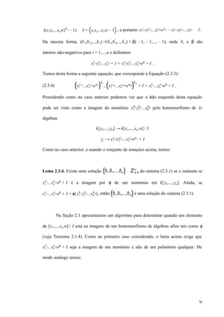 76
((x1x2...xnw)α j
– 1) ∈ I = x1x2...xnw – 1 , e portanto x1
a 1j
′
x2
a 2j
′
...xn
a nj
′
wα j – x1
a 1jx2
a2 j...xn
anj ∈ I.
Da mesma forma, (b1,b2,...,bn) =(b1
′
,b2
′
,...,bn
′
) + β( – 1, – 1,..., – 1), onde bi e β são
inteiros não-negativos para i = 1,...,n e definimos
x1
b 1x2
b 2...xn
b n + I = x1
b 1
′
x2
b 2
′
...xn
b n
′
wβ
+ I .
Temos desta forma a seguinte equação, que corresponde à Equação (2.3.3):
(2.3.4) x1
a11
′
...xn
an1
′
wα1
δ1
... x1
a1m
′
...xn
anm
′
wαm
δm
+ I = x1
b1
′
...xn
bn
′
wβ
+ I .
Procedendo como no caso anterior podemos ver que o lado esquerdo desta equação
pode ser visto como a imagem do monômio y1
δ1y2
δ2...ym
δm pelo homomorfismo de k-
álgebras
k[y1,...,ym] → k[x1,...,xn,w] / I
yj → x1
a1 j
′
x2
a2j
′
...xn
anj
′
wα j + I
Como no caso anterior, e usando o conjunto de notações acima, temos:
Lema 2.3.4. Existe uma solução δ1,δ2,...,δm ∈ Z≥ 0
m
do sistema (2.3.1) se e somente se
x1
b 1
′
...xn
b n
′
wβ
+ I é a imagem por φ de um monômio em k[y1,..., ym]. Ainda, se
x1
b 1
′
...xn
bn
′
wβ
+ I = φ(y1
δ 1y2
δ 2...ym
δ m), então δ1,δ2,...,δm é uma solução do sistema (2.3.1).
Na Seção 2.1 apresentamos um algoritmo para determinar quando um elemento
de [x1,...,xn,w] / I está na imagem de um homomorfismo de álgebras afins tais como φ
(veja Teorema 2.1.4). Como no primeiro caso considerado, o lema acima exige que
x1
b 1
′
...xn
b n
′
wβ
+ I seja a imagem de um monômio e não de um polinômio qualquer. De
modo análogo temos:
 