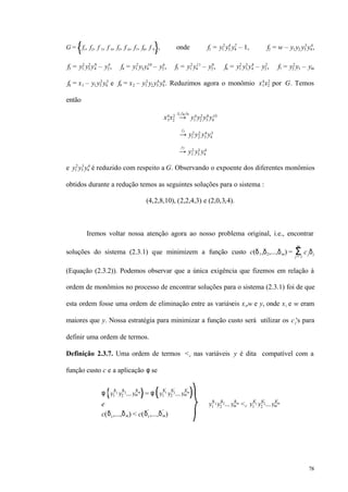78
G = f1, f2, f 3, f 4, f5, f 6, f7, f8, f 9 , onde f1 = y1
2
y3
4
y4
7
– 1, f2 = w – y1y2 y3
3
y4
4
,
f3 = y1
2
y3
2
y4
9
– y2
4
, f4 = y1
2
y3y4
10
– y2
6
, f5 = y1
2
y4
11
– y2
8
, f6 = y1
2
y3
3
y4
8
– y2
2
, f7 = y2
2
y3 – y4,
f8 = x1 – y1y3
2
y4
3
e f9 = x2 – y1
2
y2y3
4
y4
6
. Reduzimos agora o monômio x1
4
x2
2
por G. Temos
então
x1
4
x2
2
→
f1,f8,f9
y1
4
y2
2
y3
8
y4
10
→
f1
y1
2
y2
2
y3
4
y4
3
→
f7
y1
2
y3
3
y4
4
e y1
2
y3
3
y4
4
é reduzido com respeito a G. Observando o expoente dos diferentes monômios
obtidos durante a redução temos as seguintes soluções para o sistema :
(4,2,8,10), (2,2,4,3) e (2,0,3,4).
Iremos voltar nossa atenção agora ao nosso problema original, i.e., encontrar
soluções do sistema (2.3.1) que minimizem a função custo c(δ1,δ2,...,δm) = cjδjΣj = 1
m
(Equação (2.3.2)). Podemos observar que a única exigência que fizemos em relação à
ordem de monômios no processo de encontrar soluções para o sistema (2.3.1) foi de que
esta ordem fosse uma ordem de eliminação entre as variáveis xi,w e y, onde xi e w eram
maiores que y. Nossa estratégia para minimizar a função custo será utilizar os cj's para
definir uma ordem de termos.
Definição 2.3.7. Uma ordem de termos <c nas variáveis y é dita compatível com a
função custo c e a aplicação φ se
φ y1
δ1
y2
δ2
...ym
δm
= φ y1
δ1
′
y2
δ2
′
...ym
δm
′
e
c(δ1,...,δm) < c(δ1
′
,...,δm
′
)
⇒ y1
δ 1y2
δ2...ym
δm
<c y1
δ1
′
y2
δ2
′
...ym
δm
′
 