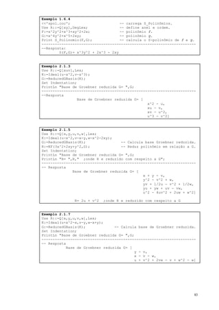 83
Exemplo 1.6.4
<<'spol.coc'; -- carrega S_Polinômios.
Use R::=Q[xy],DegLex; -- define anel e ordem.
F:=x^2y^2+x^3+xy^2+2x; -- polinômio f.
G:=x^4y^2+x^5+2xy; -- polinômio g.
Print S_Polinomio(F,G); -- calcula o S-polinômio de f e g.
----------------------------------------------------------------------
--Resposta:
S(F,G)= x^3y^2 + 2x^3 - 2xy
Exemplo 2.1.3
Use R::=Q[xuv],Lex;
K:=Ideal(u-x^2,v-x^3);
G:=ReducedGBasis(K);
Set Indentation;
PrintLn "Base de Groebner reduzida G= ",G;
----------------------------------------------------------------------
--Resposta
Base de Groebner reduzida G= [
x^2 - u,
xu - v,
xv - u^2,
u^3 - v^2]
Exemplo 2.1.5
Use R::=Q[x,y,u,v,w],Lex;
K:=Ideal(u-x^2,v-x-y,w-x^2-2xy);
G:=ReducedGBasis(K); -- Calcula base Groebner reduzida.
R:=NF(3x^2+2xy+y^2,G); -- Reduz polinômio em relação a G.
Set Indentation;
PrintLn "Base de Groebner reduzida G= ",G;
PrintLn "R= ",R," ;onde R e reduzido com respeito a G";
----------------------------------------------------------------------
-- Resposta
Base de Groebner reduzida G= [
x + y - v,
y^2 - v^2 + w,
yv + 1/2u - v^2 + 1/2w,
yu + yw + uv - vw,
u^2 - 4uv^2 + 2uw + w^2]
R= 2u + v^2 ;onde R e reduzido com respeito a G
Exemplo 2.1.7
Use R::=Q[x,y,u,v,w],Lex;
K:=Ideal(u+x^2-x,v-y,w-x+y);
G:=ReducedGBasis(K); -- Calcula base de Groebner reduzida.
Set Indentation;
PrintLn "Base de Groebner reduzida G= ",G;
----------------------------------------------------------------------
-- Resposta
Base de Groebner reduzida G= [
y - v,
x - v - w,
u + v^2 + 2vw - v + w^2 - w]
 