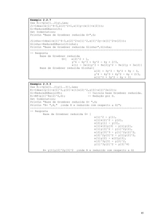 85
Exemplo 2.2.7
Use R::=Q[x[1..2]y],Lex;
J:=Ideal(x[1]^4-3,x[2]^2+1,x[1]y-(x[1]+x[2]));
G:=ReducedGBasis(J);
Set Indentation;
PrintLn "Base de Groebner reduzida G=",G;
Jlinha:=Ideal(x[1]^4-3,x[2]^2+x[1]^2,x[1]^2y-(x[1]^2+x[2]));
Glinha:=ReducedGBasis(Jlinha);
PrintLn "Base de Groebner reduzida Glinha=",Glinha;
----------------------------------------------------------------------
-- Resposta
Base de Groebner reduzida
G=[ x[2]^2 + 1,
y^4 - 4y^3 + 6y^2 - 4y + 2/3,
x[1] - 3x[2]y^3 + 9x[2]y^2 - 9x[2]y + 3x[2]]
Base de Groebner reduzida Glinha=[
x[2] + 3y^3 - 9y^2 + 9y - 3,
y^4 - 4y^3 + 6y^2 - 4y + 2/3,
x[1]^2 + 3y^2 - 6y + 3]
Exemplo 2.3.3
Use R::=Q[x[1..2]y[1..3]],Lex;
K:=Ideal(y[1]-x[1]^2,y[2]-x[1]x[2]^2,y[3]-x[1]^2x[2]);
G:=ReducedGBasis(K); -- Calcula base Groebner reduzida.
R:=NF(x[1]^8x[2]^6,G); -- Redução por G.
Set Indentation;
PrintLn "Base de Groebner reduzida G= ",G;
PrintLn "R= ",R," ;onde R e reduzido com respeito a G)";
----------------------------------------------------------------------
-- Resposta
Base de Groebner reduzida G= [
x[1]^2 - y[1],
x[1]x[2]^2 - y[2],
x[2]y[1] - y[3],
x[1]x[2]y[3] - y[1]y[2],
x[1]y[3]^2 - y[1]^2y[2],
x[2]y[3]^3 - y[1]^2y[2]^2,
x[2]^2y[3]^2 - y[1]y[2]^2,
x[1]y[2] - x[2]y[3],
x[2]^3y[3] - y[2]^2,
y[1]^3y[2]^2 - y[3]^4]
R= y[1]y[2]^2y[3]^2 ;onde R e reduzido com respeito a G)
 