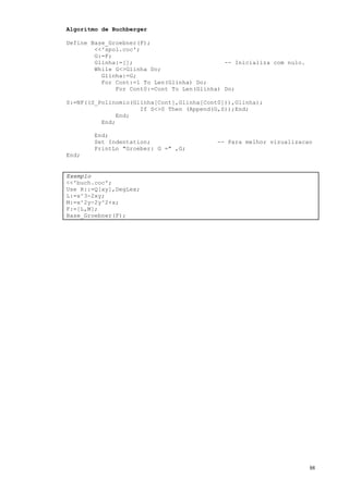 88
Algoritmo de Buchberger
Define Base_Groebner(F);
<<'spol.coc';
G:=F;
Glinha:=[]; -- Inicializa com nulo.
While G<>Glinha Do;
Glinha:=G;
For Cont:=1 To Len(Glinha) Do;
For Cont0:=Cont To Len(Glinha) Do;
S:=NF((S_Polinomio(Glinha[Cont],Glinha[Cont0])),Glinha);
If S<>0 Then (Append(G,S));End;
End;
End;
End;
Set Indentation; -- Para melhor vizualizacao
PrintLn "Groeber: G =" ,G;
End;
Exemplo
<<'buch.coc';
Use R::=Q[xy],DegLex;
L:=x^3-2xy;
M:=x^2y-2y^2+x;
F:=[L,M];
Base_Groebner(F);
 
