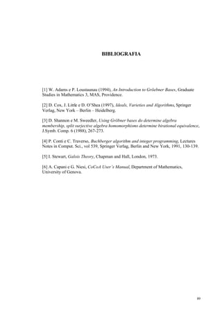 89
BIBLIOGRAFIA
[1] W. Adams e P. Loustaunau (1994), An Introduction to Gröebner Bases, Graduate
Studies in Mathematics 3, MAS, Providence.
[2] D. Cox, J. Little e D. O’Shea (1997), Ideals, Varieties and Algorithms, Springer
Verlag, New York – Berlin – Heidelberg.
[3] D. Shannon e M. Sweedler, Using Gröbner bases do determine algebra
membership, split surjective algebra homomorphisms determine birational equivalence,
J.Symb. Comp. 6 (1988), 267-273.
[4] P. Conti e C. Traverso, Buchberger algorithm and integer programming, Lectures
Notes in Comput. Sci., vol 539, Springer Verlag, Berlin and New York, 1991, 130-139.
[5] I. Stewart, Galois Theory, Chapman and Hall, London, 1973.
[6] A. Capani e G. Niesi, CoCoA User’s Manual, Department of Mathematics,
University of Genova.
 