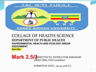 COLLAGE OF HEALTH SCIENCE
DEPARTMENT OF PUBLIC HEALTH
ENVIRONMENTAL HEALTH AND ECOLOGY GROUP
ASSIGNMENT
Not title
Mark 2.5/3
SUBMITTED TO: INSTRUCTOR ASMAMAW
ABERA (MSc, PhD Candidate)
SUBMITION DATE: 09-04-2016 E.C.
1
 