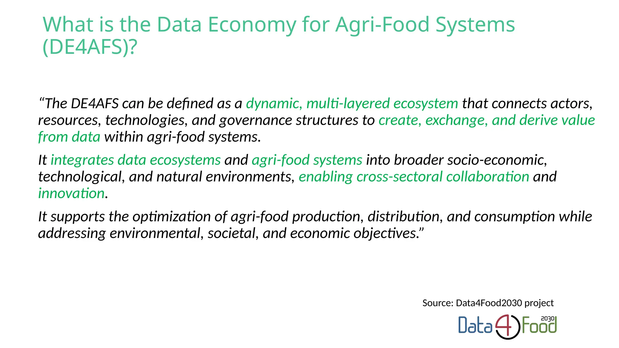 “The DE4AFS can be defined as a dynamic, multi-layered ecosystem that connects actors,
resources, technologies, and governance structures to create, exchange, and derive value
from data within agri-food systems.
It integrates data ecosystems and agri-food systems into broader socio-economic,
technological, and natural environments, enabling cross-sectoral collaboration and
innovation.
It supports the optimization of agri-food production, distribution, and consumption while
addressing environmental, societal, and economic objectives.”
What is the Data Economy for Agri-Food Systems
(DE4AFS)?
Source: Data4Food2030 project
 