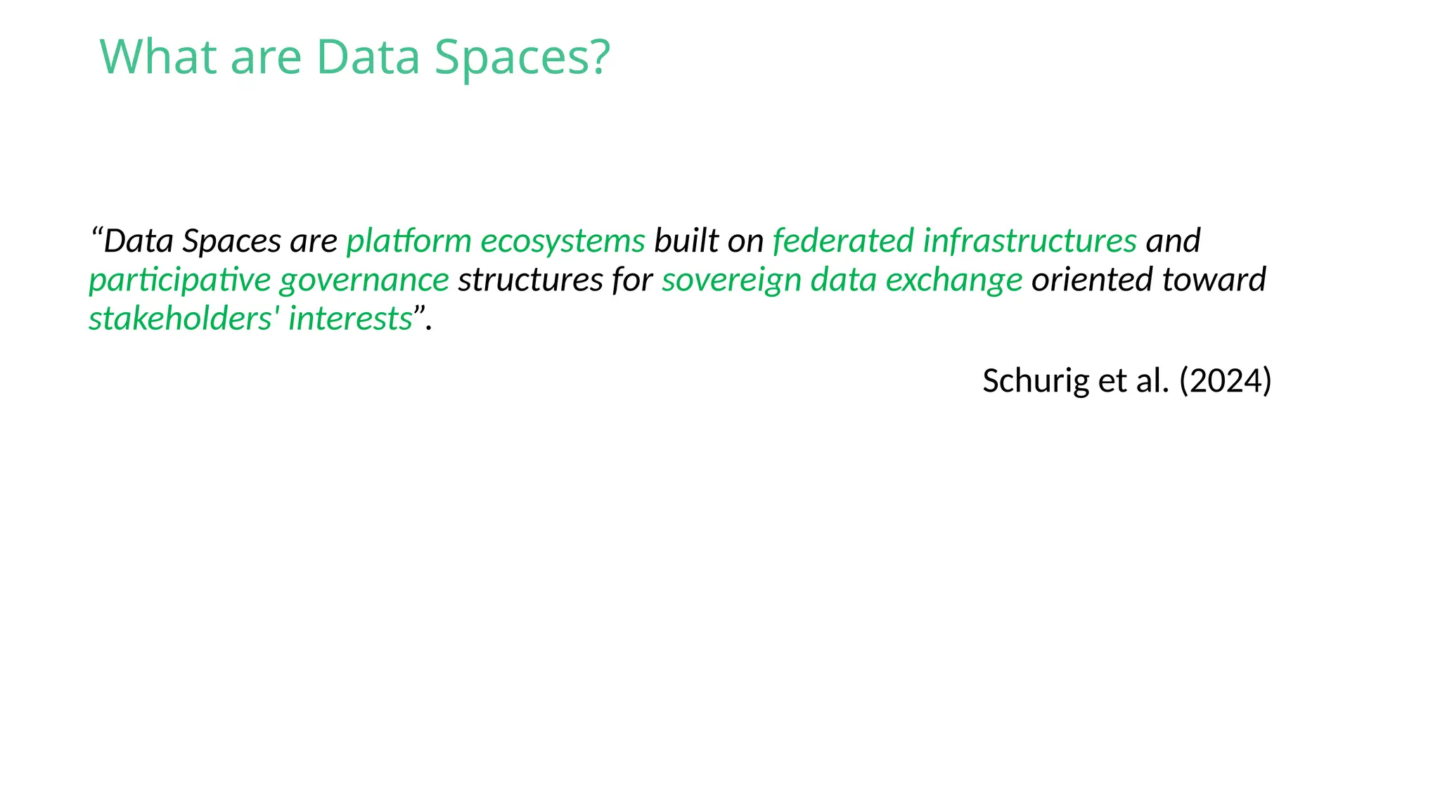 “Data Spaces are platform ecosystems built on federated infrastructures and
participative governance structures for sovereign data exchange oriented toward
stakeholders' interests”.
What are Data Spaces?
Schurig et al. (2024)
 