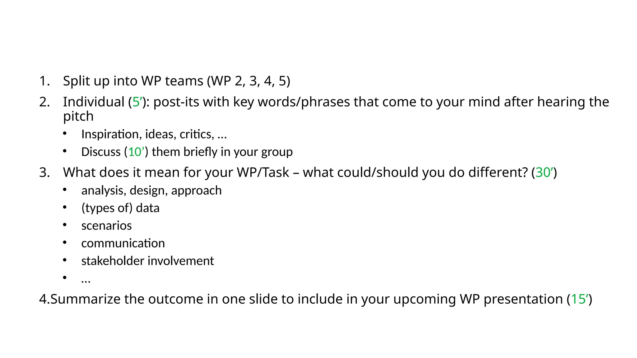 1. Split up into WP teams (WP 2, 3, 4, 5)
2. Individual (5’): post-its with key words/phrases that come to your mind after hearing the
pitch
• Inspiration, ideas, critics, …
• Discuss (10’) them briefly in your group
3. What does it mean for your WP/Task – what could/should you do different? (30’)
• analysis, design, approach
• (types of) data
• scenarios
• communication
• stakeholder involvement
• …
4.Summarize the outcome in one slide to include in your upcoming WP presentation (15’)
 