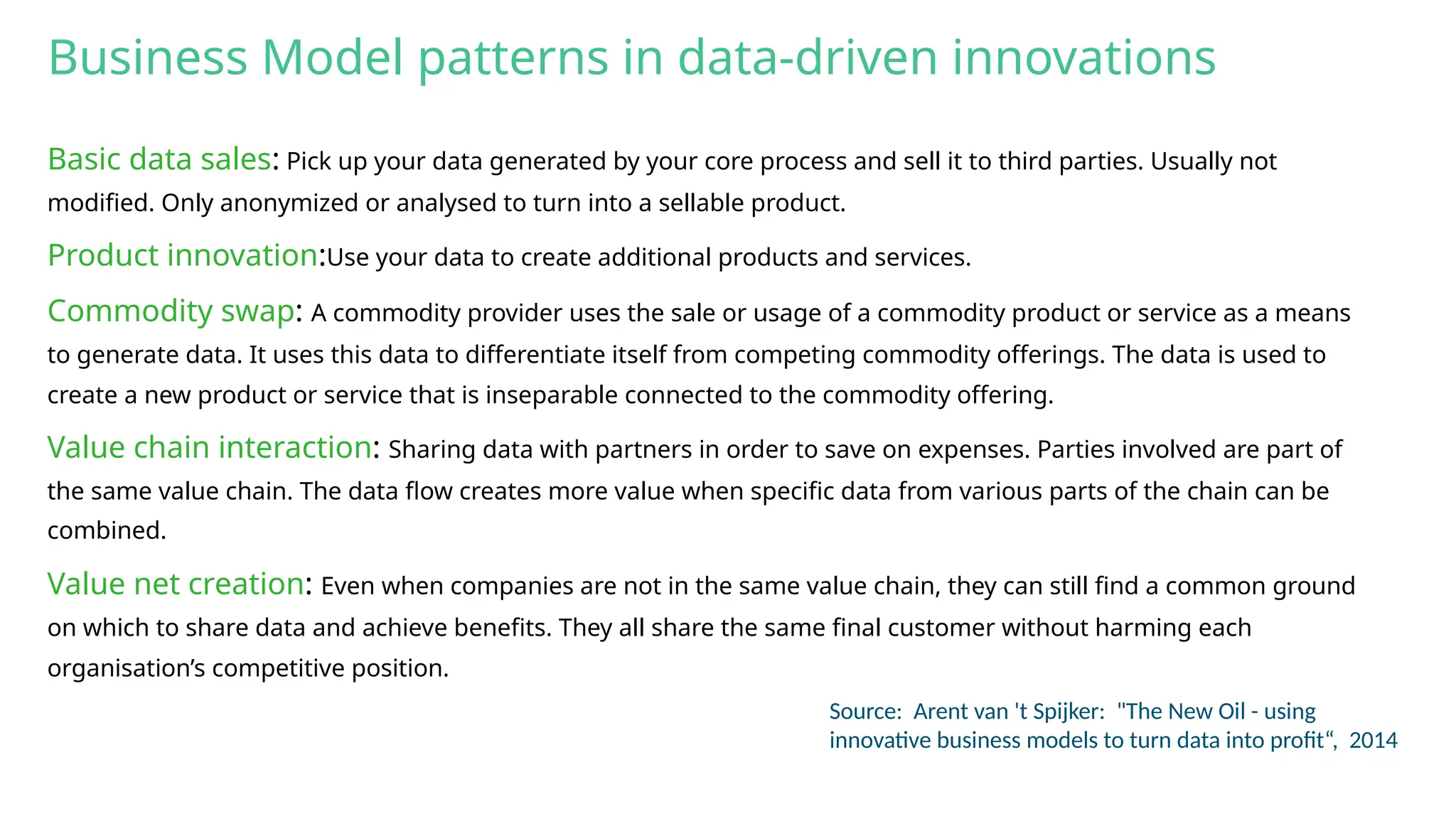 Business Model patterns in data-driven innovations
Basic data sales: Pick up your data generated by your core process and sell it to third parties. Usually not
modified. Only anonymized or analysed to turn into a sellable product.
Product innovation:Use your data to create additional products and services.
Commodity swap: A commodity provider uses the sale or usage of a commodity product or service as a means
to generate data. It uses this data to differentiate itself from competing commodity offerings. The data is used to
create a new product or service that is inseparable connected to the commodity offering.
Value chain interaction: Sharing data with partners in order to save on expenses. Parties involved are part of
the same value chain. The data flow creates more value when specific data from various parts of the chain can be
combined.
Value net creation: Even when companies are not in the same value chain, they can still find a common ground
on which to share data and achieve benefits. They all share the same final customer without harming each
organisation’s competitive position.
Source: Arent van 't Spijker: "The New Oil - using
innovative business models to turn data into profit“, 2014
 