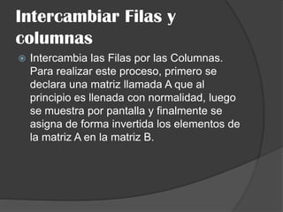 Intercambiar Filas y
columnas
 Intercambia las Filas por las Columnas.
Para realizar este proceso, primero se
declara una matriz llamada A que al
principio es llenada con normalidad, luego
se muestra por pantalla y finalmente se
asigna de forma invertida los elementos de
la matriz A en la matriz B.
 