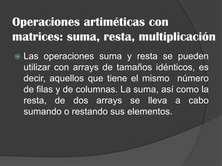 Operaciones artiméticas con
matrices: suma, resta, multiplicación
 Las operaciones suma y resta se pueden
utilizar con arrays de tamaños idénticos, es
decir, aquellos que tiene el mismo número
de filas y de columnas. La suma, así como la
resta, de dos arrays se lleva a cabo
sumando o restando sus elementos.
 