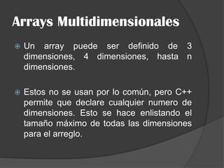 Arrays Multidimensionales
 Un array puede ser definido de 3
dimensiones, 4 dimensiones, hasta n
dimensiones.
 Estos no se usan por lo común, pero C++
permite que declare cualquier numero de
dimensiones. Esto se hace enlistando el
tamaño máximo de todas las dimensiones
para el arreglo.
 