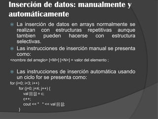 Inserción de datos: manualmente y
automáticamente
 La inserción de datos en arrays normalmente se
realizan con estructuras repetitivas aunque
tambien pueden hacerse con estructura
selectivas.
 Las instrucciones de inserción manual se presenta
como:
<nombre del arreglo> [<M>] [<N>] = valor del elemento ;
 Las instrucciones de inserción automática usando
un ciclo for se presenta como:
for (i=0; i<3; i++)
for (j=0; j<4; j++) {
val [i] [j] = c;
c++;
cout << " " << val [i] [j];
}
 