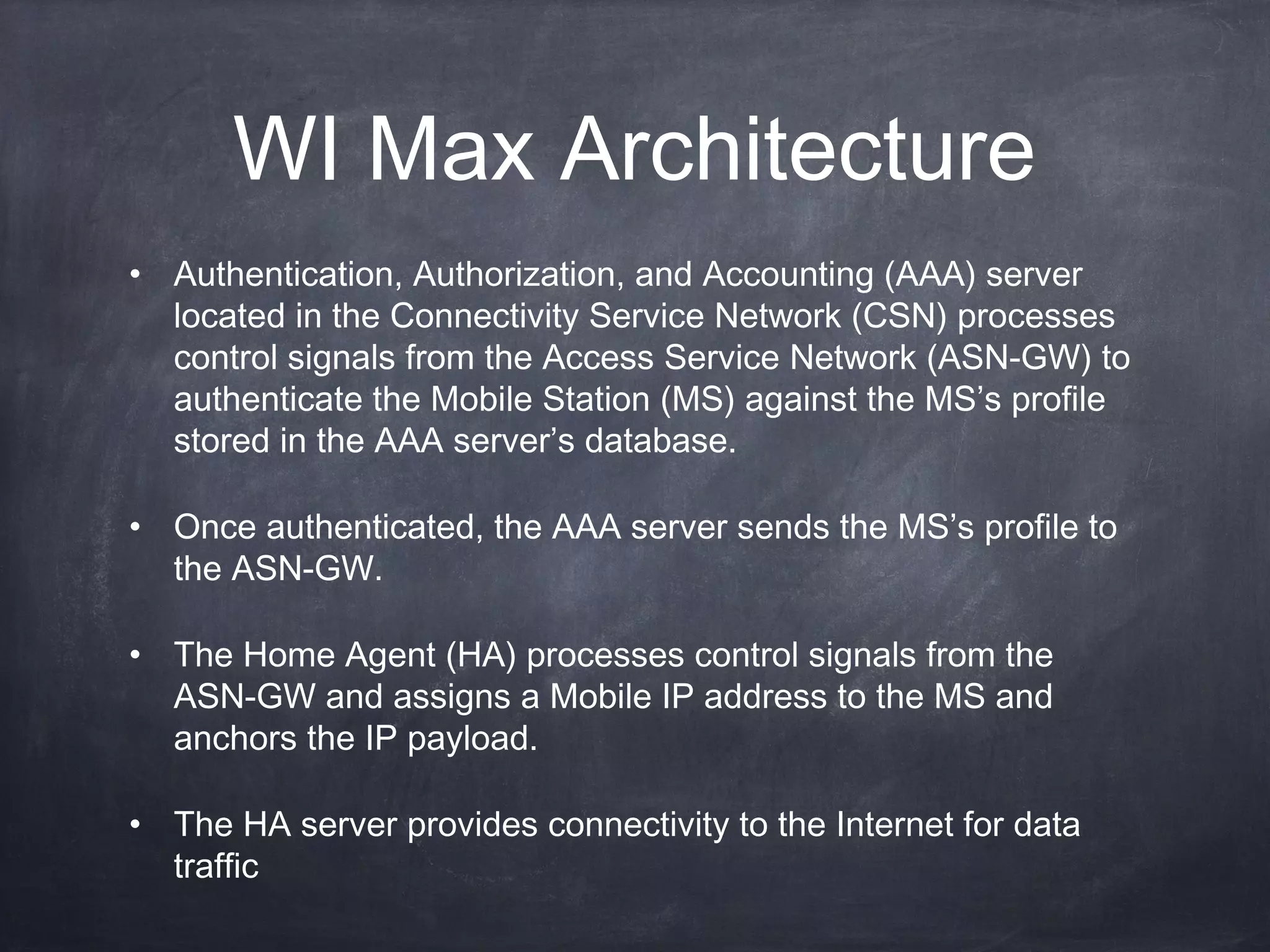 WI Max Architecture
• Authentication, Authorization, and Accounting (AAA) server
  located in the Connectivity Service Network (CSN) processes
  control signals from the Access Service Network (ASN-GW) to
  authenticate the Mobile Station (MS) against the MS’s profile
  stored in the AAA server’s database.

• Once authenticated, the AAA server sends the MS’s profile to
  the ASN-GW.

• The Home Agent (HA) processes control signals from the
  ASN-GW and assigns a Mobile IP address to the MS and
  anchors the IP payload.

• The HA server provides connectivity to the Internet for data
  traffic
 