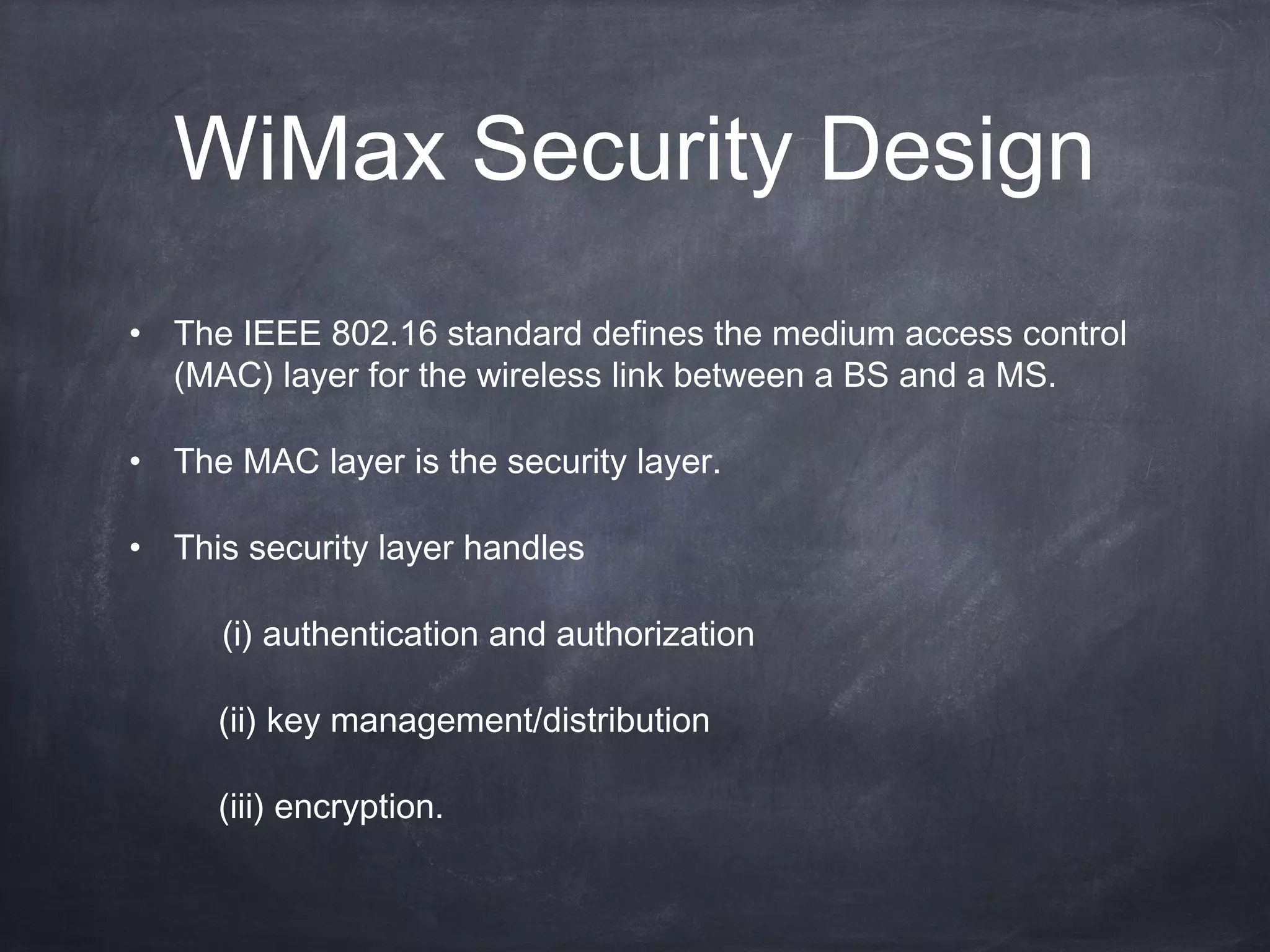 WiMax Security Design
• The IEEE 802.16 standard defines the medium access control
  (MAC) layer for the wireless link between a BS and a MS.

• The MAC layer is the security layer.

• This security layer handles

     (i) authentication and authorization

     (ii) key management/distribution

     (iii) encryption.
 