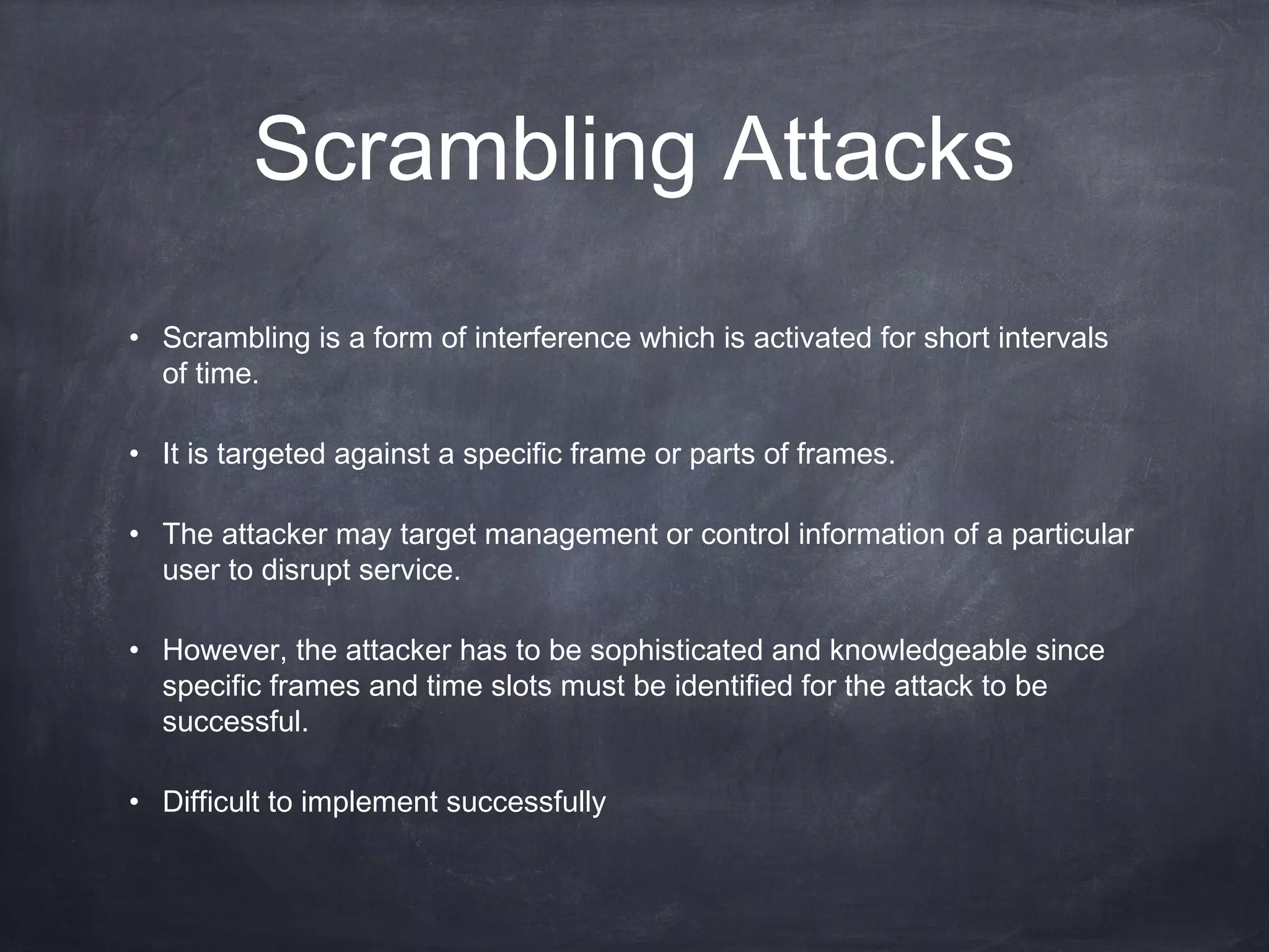 Scrambling Attacks
• Scrambling is a form of interference which is activated for short intervals
  of time.

• It is targeted against a specific frame or parts of frames.

• The attacker may target management or control information of a particular
  user to disrupt service.

• However, the attacker has to be sophisticated and knowledgeable since
  specific frames and time slots must be identified for the attack to be
  successful.

• Difficult to implement successfully
 