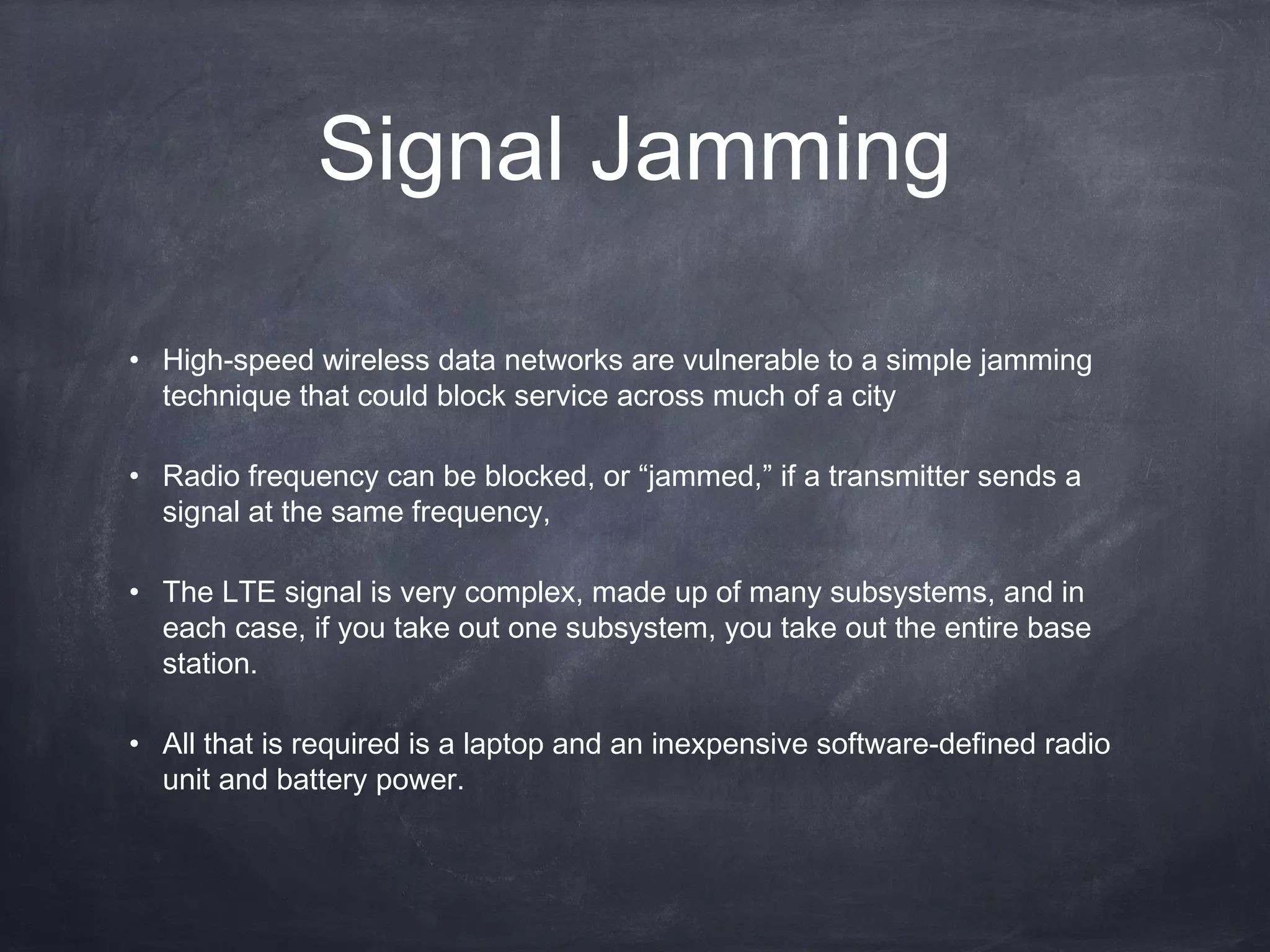 Signal Jamming

• High-speed wireless data networks are vulnerable to a simple jamming
  technique that could block service across much of a city

• Radio frequency can be blocked, or “jammed,” if a transmitter sends a
  signal at the same frequency,

• The LTE signal is very complex, made up of many subsystems, and in
  each case, if you take out one subsystem, you take out the entire base
  station.

• All that is required is a laptop and an inexpensive software-defined radio
  unit and battery power.
 
