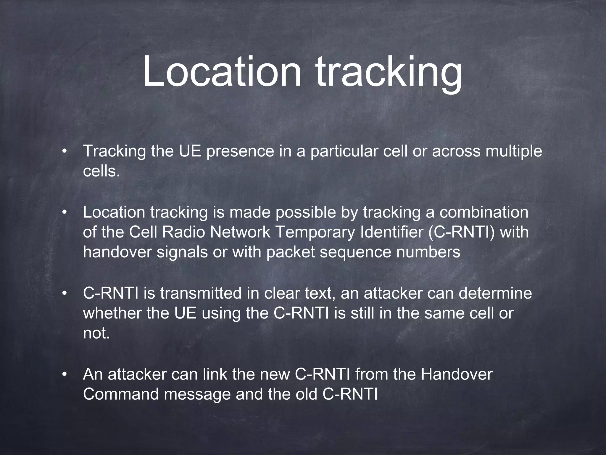 Location tracking
• Tracking the UE presence in a particular cell or across multiple
  cells.

• Location tracking is made possible by tracking a combination
  of the Cell Radio Network Temporary Identifier (C-RNTI) with
  handover signals or with packet sequence numbers

• C-RNTI is transmitted in clear text, an attacker can determine
  whether the UE using the C-RNTI is still in the same cell or
  not.

• An attacker can link the new C-RNTI from the Handover
  Command message and the old C-RNTI
 