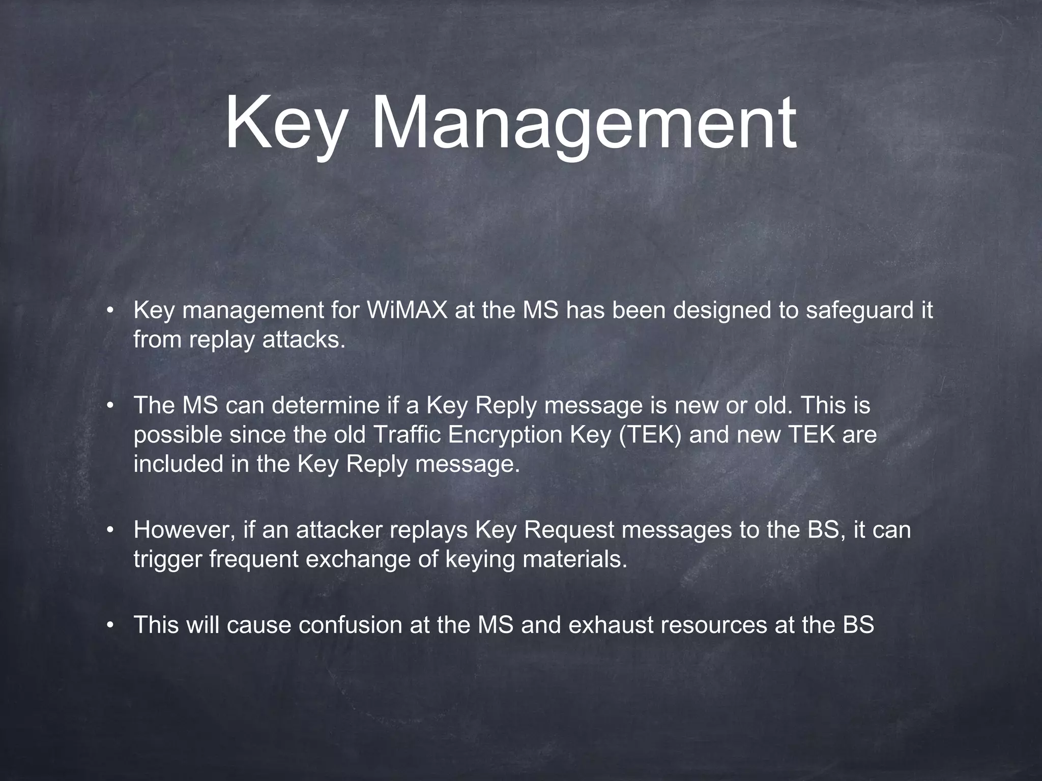 Key Management

• Key management for WiMAX at the MS has been designed to safeguard it
  from replay attacks.

• The MS can determine if a Key Reply message is new or old. This is
  possible since the old Traffic Encryption Key (TEK) and new TEK are
  included in the Key Reply message.

• However, if an attacker replays Key Request messages to the BS, it can
  trigger frequent exchange of keying materials.

• This will cause confusion at the MS and exhaust resources at the BS
 