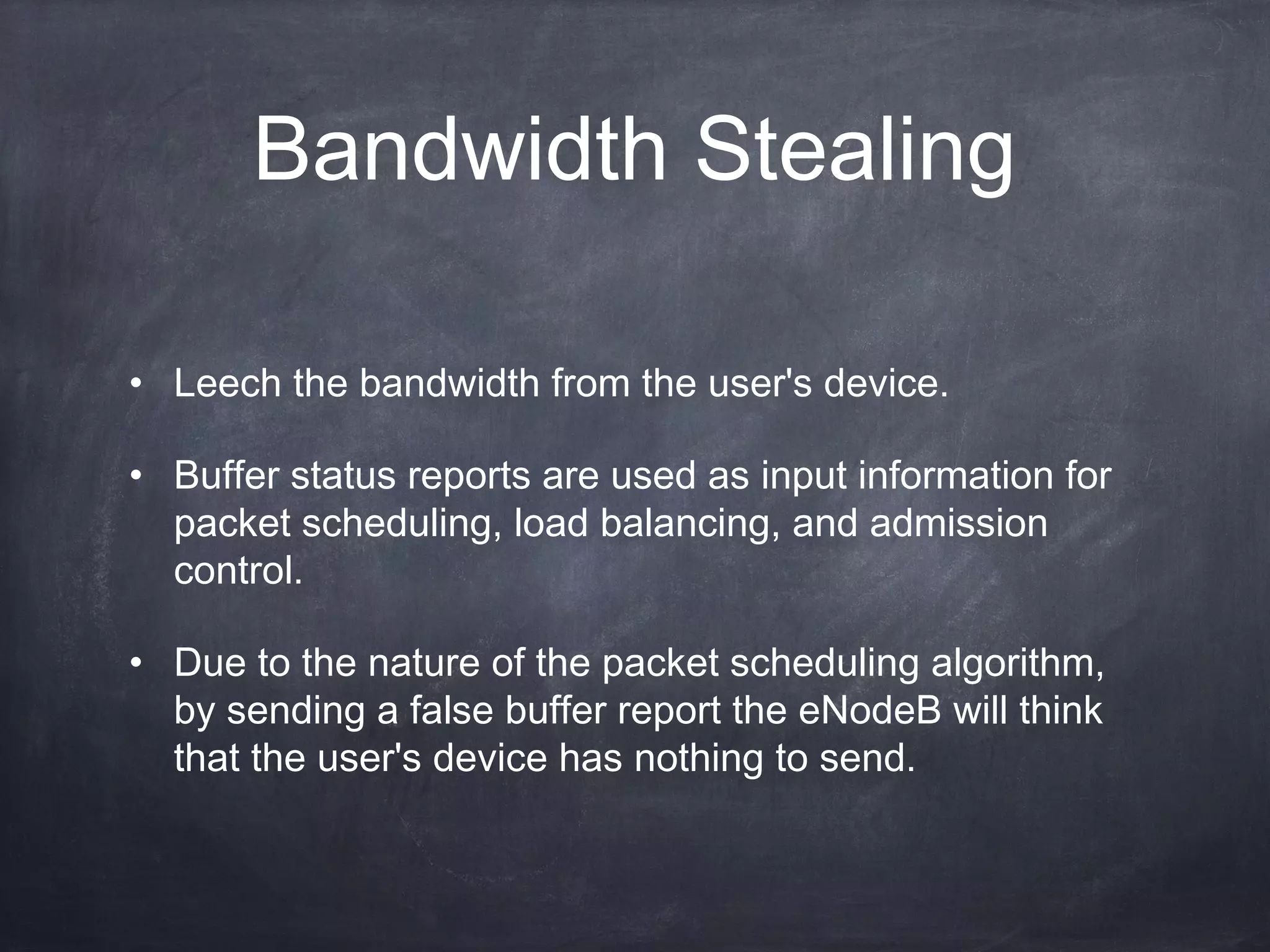 Bandwidth Stealing

• Leech the bandwidth from the user's device.

• Buffer status reports are used as input information for
  packet scheduling, load balancing, and admission
  control.

• Due to the nature of the packet scheduling algorithm,
  by sending a false buffer report the eNodeB will think
  that the user's device has nothing to send.
 