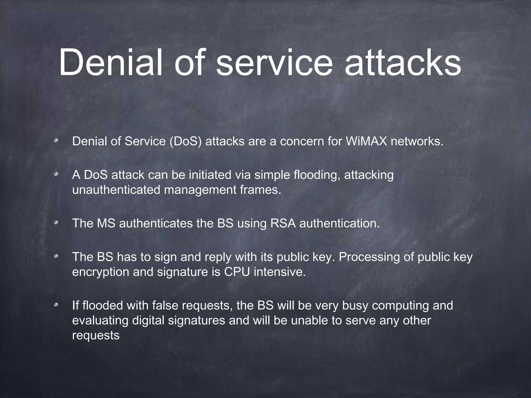 Denial of service attacks
Denial of Service (DoS) attacks are a concern for WiMAX networks.

A DoS attack can be initiated via simple flooding, attacking
unauthenticated management frames.

The MS authenticates the BS using RSA authentication.

The BS has to sign and reply with its public key. Processing of public key
encryption and signature is CPU intensive.

If flooded with false requests, the BS will be very busy computing and
evaluating digital signatures and will be unable to serve any other
requests
 