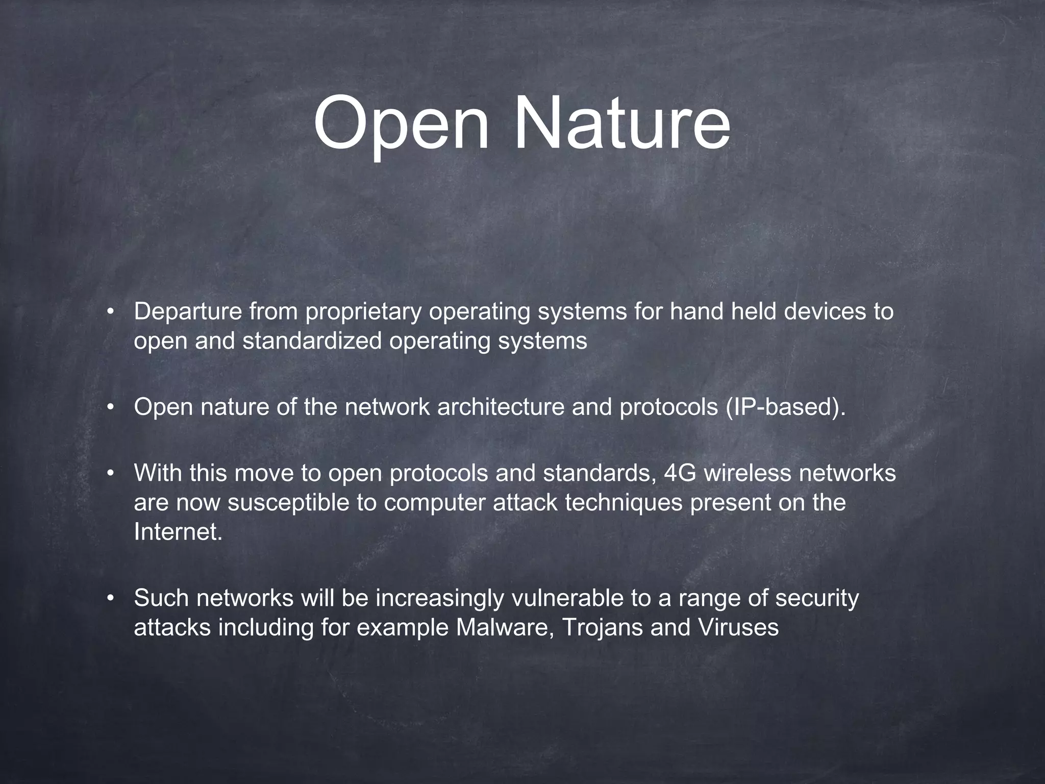 Open Nature

• Departure from proprietary operating systems for hand held devices to
  open and standardized operating systems

• Open nature of the network architecture and protocols (IP-based).

• With this move to open protocols and standards, 4G wireless networks
  are now susceptible to computer attack techniques present on the
  Internet.

• Such networks will be increasingly vulnerable to a range of security
  attacks including for example Malware, Trojans and Viruses
 