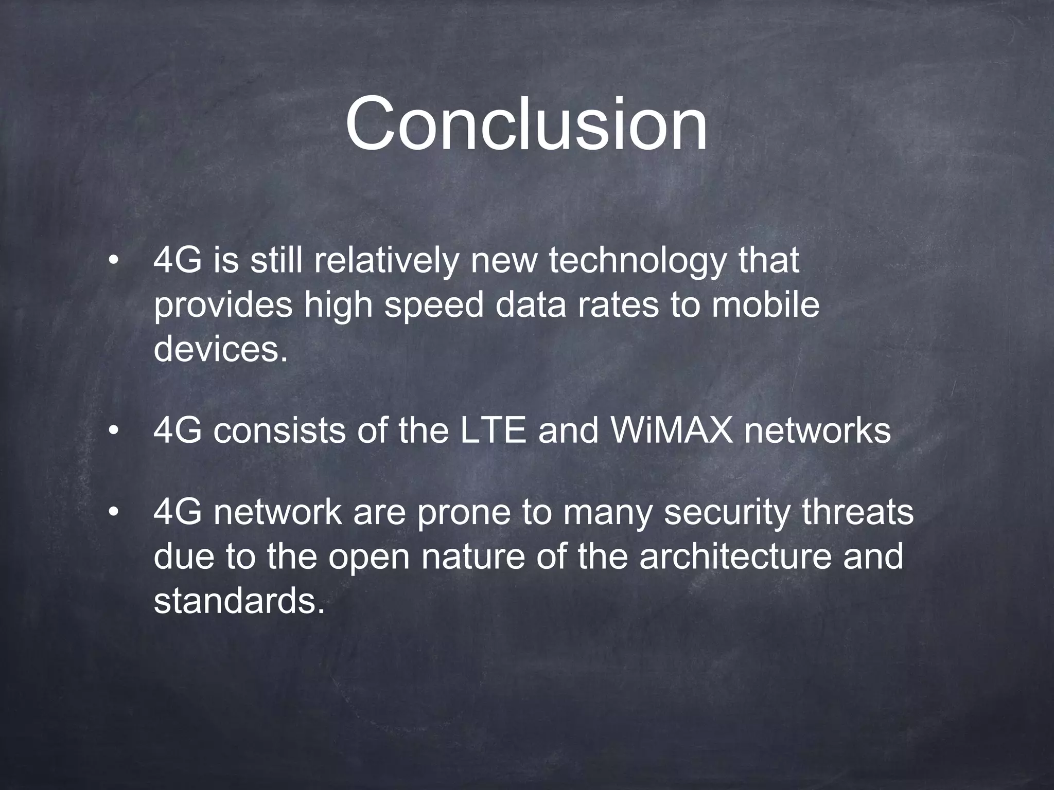 Conclusion
• 4G is still relatively new technology that
  provides high speed data rates to mobile
  devices.

• 4G consists of the LTE and WiMAX networks

• 4G network are prone to many security threats
  due to the open nature of the architecture and
  standards.
 