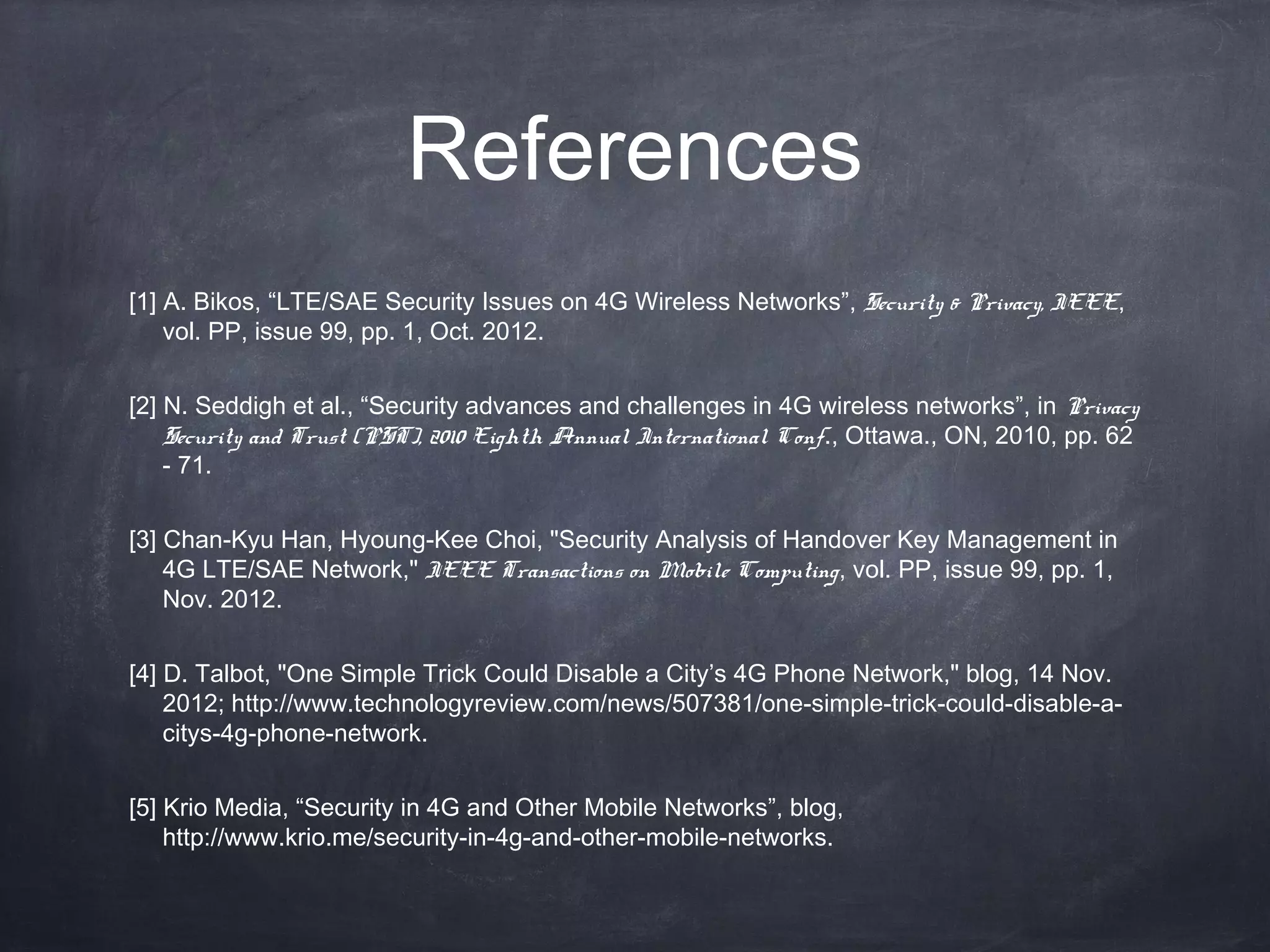 References
[1] A. Bikos, “LTE/SAE Security Issues on 4G Wireless Networks”, Security & Privacy, IEEE,
    vol. PP, issue 99, pp. 1, Oct. 2012. 


[2] N. Seddigh et al., “Security advances and challenges in 4G wireless networks”, in Privacy
    Security and Trust (PST), 2010 Eighth Annual International Conf., Ottawa., ON, 2010, pp. 62
    - 71. 


[3] Chan-Kyu Han, Hyoung-Kee Choi, "Security Analysis of Handover Key Management in
    4G LTE/SAE Network," IEEE Transactions on Mobile Computing, vol. PP, issue 99, pp. 1,
    Nov. 2012. 


[4] D. Talbot, "One Simple Trick Could Disable a City’s 4G Phone Network," blog, 14 Nov.
    2012; http://www.technologyreview.com/news/507381/one-simple-trick-could-disable-a-
    citys-4g-phone-network.


[5] Krio Media, “Security in 4G and Other Mobile Networks”, blog,
    http://www.krio.me/security-in-4g-and-other-mobile-networks.
 